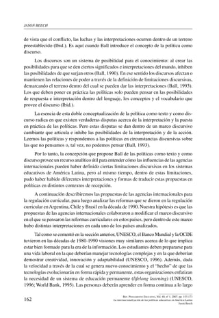 jason beech
162
Rev. Pensamiento Educativo, Vol. 40, nº 1, 2007. pp. 153-173
La internacionalización de las políticas educativas en América Latina
Jason Beech
de vista que el conflicto, las luchas y las interpretaciones ocurren dentro de un terreno
preestablecido (Ibid.). Es aquí cuando Ball introduce el concepto de la política como
discurso.
Los discursos son un sistema de posibilidad para el conocimiento: al crear las
posibilidades para que se den ciertos significados e interpretaciones del mundo, inhiben
las posibilidades de que surjan otros (Ball, 1990). En ese sentido los discursos afectan o
mantienen las relaciones de poder a través de la definición de limitaciones discursivas,
demarcando el terreno dentro del cual se pueden dar las interpretaciones (Ball, 1993).
Los que deben poner en práctica las políticas solo pueden pensar en las posibilidades
de respuesta e interpretación dentro del lenguaje, los conceptos y el vocabulario que
provee el discurso (Ibid.).
La esencia de esta doble conceptualización de la política como texto y como dis-
curso radica en que existen verdaderas disputas acerca de la interpretación y la puesta
en práctica de las políticas. Pero estas disputas se dan dentro de un marco discursivo
cambiante que articula e inhibe las posibilidades de la interpretación y de la acción.
Leemos las políticas y respondemos a las políticas en circunstancias discursivas sobre
las que no pensamos o, tal vez, no podemos pensar (Ball, 1993).
Por lo tanto, la concepción que propone Ball de las políticas como texto y como
discurso provee un recurso analítico útil para entender cómo las influencias de las agencias
internacionales pueden haber definido ciertas limitaciones discursivas en los sistemas
educativos de América Latina, pero al mismo tiempo, dentro de estas limitaciones,
pudo haber habido diferentes interpretaciones y formas de traducir estas propuestas en
políticas en distintos contextos de recepción.
A continuación describiremos las propuestas de las agencias internacionales para
la regulación curricular, para luego analizar las reformas que se dieron en la regulación
curricular enArgentina, Chile y Brasil en la década de 1990. Nuestra hipótesis es que las
propuestas de las agencias internacionales colaboraron a modificar el marco discursivo
en el que se pensaron las reformas curriculares en estos países, pero dentro de este marco
hubo distintas interpretaciones en cada uno de los países analizados.
Tal como se comentó en la sección anterior, UNESCO, el Banco Mundial y la OCDE
tuvieron en las décadas de 1980-1990 visiones muy similares acerca de lo que implica
estar bien formado para la era de la información. Los estudiantes deben prepararse para
una vida laboral en la que deberían manejar tecnologías complejas y en la que deberían
demostrar creatividad, innovación y adaptabilidad (UNESCO, 1996). Además, dada
la velocidad a través de la cual se genera nuevo conocimiento y el “hecho” de que las
tecnologías evolucionarán en forma rápida y permanente, estas organizaciones enfatizan
la necesidad de un sistema de educación permanente (lifelong learning) (UNESCO,
1996; World Bank, 1995). Las personas deberán aprender en forma continua a lo largo
 