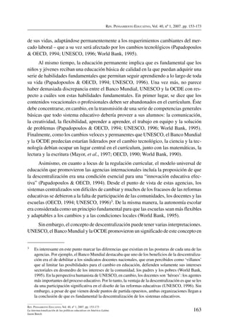 Rev. Pensamiento Educativo, Vol. 40, nº 1, 2007. pp. 153-173
163
Rev. Pensamiento Educativo, Vol. 40, nº 1, 2007. pp. 153-173
La internacionalización de las políticas educativas en América Latina
Jason Beech
de sus vidas, adaptándose permanentemente a los requerimientos cambiantes del mer-
cado laboral – que a su vez será afectado por los cambios tecnológicos (Papadopoulos
 OECD, 1994; UNESCO, 1996; World Bank, 1995).
Al mismo tiempo, la educación permanente implica que es fundamental que los
niños y jóvenes reciban una educación básica de calidad en la que puedan adquirir una
serie de habilidades fundamentales que permitan seguir aprendiendo a lo largo de toda
su vida (Papadopoulos  OECD, 1994; UNESCO, 1996). Una vez más, no parece
haber demasiada discrepancia entre el Banco Mundial, UNESCO y la OCDE con res-
pecto a cuáles son estas habilidades fundamentales. En primer lugar, se dice que los
contenidos vocacionales o profesionales deben ser abandonados en el currículum. Éste
debe concentrarse, en cambio, en la transmisión de una serie de competencias generales
básicas que todo sistema educativo debería proveer a sus alumnos: la comunicación,
la creatividad, la flexibilidad, aprender a aprender, el trabajo en equipo y la solución
de problemas (Papadopoulos  OECD, 1994; UNESCO, 1996; World Bank, 1995).
Finalmente, como los cambios veloces y permanentes que UNESCO, el Banco Mundial
y la OCDE predecían estarían liderados por el cambio tecnológico, la ciencia y la tec-
nología debían ocupar un lugar central en el currículum, junto con las matemáticas, la
lectura y la escritura (Mayor, et al., 1997; OECD, 1990; World Bank, 1990).
Asimismo, en cuanto a locus de la regulación curricular, el modelo universal de
educación que promovieron las agencias internacionales incluía la proposición de que
la descentralización era una condición esencial para una “innovación educativa efec-
tiva” (Papadopoulos  OECD, 1994). Desde el punto de vista de estas agencias, los
sistemas centralizados son difíciles de cambiar y muchos de los fracasos de las reformas
educativas se debieron a la falta de participación de las comunidades, los docentes y las
escuelas (OECD, 1994; UNESCO, 1996)3. De la misma manera, la autonomía escolar
era considerada como un principio fundamental para que las escuelas sean más flexibles
y adaptables a los cambios y a las condiciones locales (World Bank, 1995).
Sin embargo, el concepto de descentralización puede tener varias interpretaciones.
UNESCO, el Banco Mundial y la OCDE promovieron un significado de este concepto en
3	 Es interesante en este punto marcar las diferencias que existían en las posturas de cada una de las
agencias. Por ejemplo, el Banco Mundial destacaba que uno de los beneficios de la descentraliza-
ción era el de debilitar a los sindicatos docentes nacionales, que eran percibidos como ‘villanos’
que al limitar las posibilidades para el cambio en educación, defienden solamente sus intereses
sectoriales en desmedro de los intereses de la comunidad, los padres y los pobres (World Bank,
1995). En la perspectiva humanista de UNESCO, en cambio, los docentes son ‘héroes’: los agentes
más importantes del proceso educativo. Por lo tanto, la ventaja de la descentralización es que se les
da una participación significativa en el diseño de las reformas educativas (UNESCO, 1996). Sin
embargo, a pesar de que vienen desde puntos de partida opuestos, ambas organizaciones llegan a
la conclusión de que es fundamental la descentralización de los sistemas educativos.
 