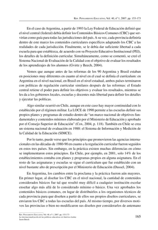 Rev. Pensamiento Educativo, Vol. 40, nº 1, 2007. pp. 153-173
165
Rev. Pensamiento Educativo, Vol. 40, nº 1, 2007. pp. 153-173
La internacionalización de las políticas educativas en América Latina
Jason Beech
En el caso de Argentina, a partir de 1993 la Ley Federal de Educación definió que
el nivel central (federal) debía definir los Contenidos Básicos Comunes (CBC) que ser-
virían como guía para todas las jurisdicciones del país.A su vez, cada provincia definiría
dentro de este marco los contenidos curriculares específicos adaptando los CBC a las
realidades de cada jurisdicción. Finalmente, se le debía dar suficiente libertad a cada
escuela para que establezca, de acuerdo con su Proyecto Educativo Institucional (PEI),
los detalles de la definición curricular. Simultáneamente, como se comentó, se creó el
Sistema Nacional de Evaluación de la Calidad con el objetivo de evaluar los resultados
de los aprendizajes de los alumnos (Gvirtz y Beech, 2004).
Vemos que aunque antes de las reformas de los 90 Argentina y Brasil estaban
en posiciones muy diferentes en cuanto al nivel en el cual se definía el currículum: en
Argentina en el nivel nacional, en Brasil en el nivel estadual, ambos países terminaron
con políticas de regulación curricular similares después de las reformas: el Estado
central retiene el poder para definir los objetivos y evaluar los resultados, mientras se
les da a los gobiernos locales, escuelas y docentes más libertad para definir los detalles
y ejecutar las políticas.
Algo similar ocurrió en Chile, aunque en este caso hay mayor continuidad con lo
establecido por el régimen militar. La LOCE de 1990 permite a las escuelas definir sus
propios planes y programas de estudio dentro de “un marco nacional de objetivos fun-
damentales y contenidos mínimos elaborado por el Ministerio de Educación y aprobado
por el Consejo Superior de Educación” (Cox, 2004, p. 118). También en Chile se crea
un sistema nacional de evaluación en 1988: el Sistema de Información y Medición de
la Calidad de la Educación (SIMCE).
Por lo tanto, puede verse que los principios que promovieron las agencias interna-
cionales en las décadas de 1980-90 en cuanto a la regulación curricular fueron seguidos
en estos tres países. Sin embargo, en la práctica existen muchas diferencias en cómo
se implementaron estos principios. En Chile, por ejemplo, en 2001, solo 14% de los
establecimientos contaba con planes y programas propios en alguna asignatura. En el
resto de las asignaturas y escuelas se sigue el currículum que fue establecido con un
nivel bastante alto de prescripción por el Ministerio de Educación (Dussel, 2004).
En Argentina, los cambios entre la proclama y la práctica fueron aún mayores.
En primer lugar, al diseñar los CBC en el nivel nacional, la cantidad de contenidos
considerados básicos fue tal que resultó muy difícil a cualquier institución escolar
enseñar algo más allá de lo considerado mínimo o básico. Una vez aprobados los
contenidos básicos comunes, en lugar de distribuirlos a los organismos técnicos de
cada provincia para que diseñen a partir de ellos sus propios diseños curriculares, se
enviaron los CBC a todas las escuelas del país. Al mismo tiempo, por diversos moti-
vos las provincias o bien no modificaron sus diseños por considerarlos de antemano
 