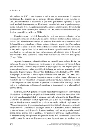 jason beech
166
Rev. Pensamiento Educativo, Vol. 40, nº 1, 2007. pp. 153-173
La internacionalización de las políticas educativas en América Latina
Jason Beech
adecuados a los CBC o bien demoraron varios años en armar nuevos documentos
curriculares. Los docentes de las escuelas públicas, al recibir en sus escuelas los
CBC, los consideraron el documento al que había que atenerse siguiendo la lógica
tradicional del sistema educativo. Finalmente, las editoriales, que no pudieron adap-
tarse a cada uno de los mercados provinciales, armaron una interesante diversidad de
propuestas de libros de texto, pero tomando a los CBC como el diseño curricular que
debía seguirse (Gvirtz y Beech, 2004).
En definitiva, en el nivel de la regulación curricular, aunque en los tres países
se siguieron principios similares, las diferentes políticas institucionales y culturales
de cada país afectaron notoriamente los procesos de formulación e implementación
de las políticas resultando en políticas bastante diferentes una de otra. Cabe aclarar
que también en cuanto al diseño de los sistemas nacionales de evaluación y en cuanto
al uso político que se hace de los resultados de estos operativos existen diferencias
significativas en cada uno de estos países, aunque el principio general de que el
Estado central debía controlar a través de la evaluación de resultados fue seguido
(Ferrer, 2006).
Algo similar ocurrió en la definición de los contenidos curriculares. En los tres
países, en los nuevos documentos curriculares (o en textos que sirvieron de base
para los mismos) se critica explícitamente el enciclopedismo y se propone pasar de
una enseñanza basada en la transmisión de información y datos a una centrada en el
desarrollo de competencias (Berger Filho, 2001; Braslavsky, 1998; Cox, 2001; 2004).
Por ejemplo, al describir la nueva organización curricular en Chile, Cox (2004) enfa-
tiza que ésta apunta a formar en “competencias que permitan crecer y adaptarse a las
realidades de conocimientos y sociedades cambiantes” (p. 121). También menciona
otras competencias como aprender a aprender, la comunicación, el trabajo colabo-
rativo, la resolución de problemas, el manejo de la incertidumbre y la adaptación al
cambio (Ibid.).
En Brasil, los PCN para la educación media fueron organizados sobre la base
de una serie de competencias que los alumnos deben desarrollar. Entre ellas están
la creatividad, la adaptabilidad, el aprender a aprender y la resolución de problemas
(Ministério da Educação, 1998; Berger Filho, 2001). Los PCN no especifican con-
tenidos. Comienzan con una crítica a la educación media en Brasil, sugiriendo que
“Tínhamos um ensino descontextualizado, compartimentalizado e baseado no acúmulo
de informações” (Ministério da Educação, 2000a, p. 4). Esta crítica justifica una nueva
propuesta basada en el desarrollo de competencias y en el intento por relacionar el
conocimiento escolar con su contexto, por promover el trabajo interdisciplinario,
el razonamiento y la capacidad de aprender (Ibid.). Los documentos curriculares
establecen que las escuelas deben reconocer que los contenidos no son fines en sí
 