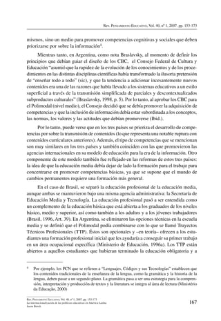 Rev. Pensamiento Educativo, Vol. 40, nº 1, 2007. pp. 153-173
167
Rev. Pensamiento Educativo, Vol. 40, nº 1, 2007. pp. 153-173
La internacionalización de las políticas educativas en América Latina
Jason Beech
mismos, sino un medio para promover competencias cognitivas y sociales que deben
priorizarse por sobre la información4.
Mientras tanto, en Argentina, como nota Braslavsky, al momento de definir los
principios que debían guiar el diseño de los CBC, el Consejo Federal de Cultura y
Educación “asumió que la rapidez de la evolución de los conocimientos y de los proce-
dimientos en las distintas disciplinas científicas había transformado la ilusoria pretensión
de “enseñar todo a todo” (sic), y que la tendencia a adicionar incesantemente nuevos
contenidos era una de las razones que había llevado a los sistemas educativos a un estilo
superficial a través de la transmisión simplificada de parciales y descontextualizados
subproductos culturales” (Braslavsky, 1998, p. 5). Por lo tanto, al aprobar los CBC para
el Polimodal (nivel medio), el Consejo decidió que se debía promover la adquisición de
competencias y que la inclusión de información debía estar subordinada a los conceptos,
las normas, los valores y las actitudes que debían promoverse (Ibid.).
Por lo tanto, puede verse que en los tres países se prioriza el desarrollo de compe-
tencias por sobre la transmisión de contenidos (lo que representa una notable ruptura con
contenidos curriculares anteriores).Además, el tipo de competencias que se mencionan
son muy similares en los tres países y también coinciden con las que promovieron las
agencias internacionales en su modelo de educación para la era de la información. Otro
componente de este modelo también fue reflejado en las reformas de estos tres países:
la idea de que la educación media debía dejar de lado la formación para el trabajo para
concentrarse en promover competencias básicas, ya que se supone que el mundo de
cambios permanentes requiere una formación más general.
En el caso de Brasil, se separó la educación profesional de la educación media,
aunque ambas se mantuvieron bajo una misma agencia administrativa: la Secretaría de
Educación Media y Tecnología. La educación profesional pasó a ser entendida como
un complemento de la educación básica que está abierta a los graduados de los niveles
básico, medio y superior, así como también a los adultos y a los jóvenes trabajadores
(Brasil, 1996, Art. 39). En Argentina, se eliminaron las opciones técnicas en la escuela
media y se definió que el Polimodal podía combinarse con lo que se llamó Trayectos
Técnicos Profesionales (TTP). Éstos son opcionales y –en teoría– ofrecen a los estu-
diantes una formación profesional inicial que les ayudaría a conseguir su primer trabajo
en un área ocupacional específica (Ministerio de Educación, 1996a). Los TTP están
abiertos a aquellos estudiantes que hubieran terminado la educación obligatoria y a
4	 Por ejemplo, los PCN que se refieren a “Lenguajes, Códigos y sus Tecnologías” establecen que
los contenidos tradicionales de la enseñanza de la lengua, como la gramática y la historia de la
lengua, deben pasar a un segundo plano. La gramática pasa a ser una estrategia para la compren-
sión, interpretación y producción de textos y la literatura se integra al área de lectura (Ministério
da Educação, 2000)
 