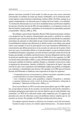 jason beech
168
Rev. Pensamiento Educativo, Vol. 40, nº 1, 2007. pp. 153-173
La internacionalización de las políticas educativas en América Latina
Jason Beech
quienes estuvieran cursando el nivel medio. La idea era que estos cursos estuvieran
estructurados en módulos de modo que fueran combinables con la formación profe-
sional superior y para fomentar el aprendizaje continuo (Ibid.). En Chile, aunque no se
separó completamente a la educación para el trabajo del nivel medio, se la redefinió.
“La formación diferenciada en el caso de la modalidad técnico-profesional simplifica
las opciones ofrecidas (de más de 400 a 44 especialidades), y se reorganiza en torno a la
idea de familias ocupacionales, centrándose en la formación en capacidades generales
y transferibles” (Dussel, 2004, p. 395).
Sin embargo, a pesar de queArgentina, Brasil y Chile siguieron principios similares
a los propuestos por las agencias internacionales para pensar y justificar los cambios
curriculares que se dieron en la década de 1990, al analizar en más detalle los contenidos
curriculares de cada país no caben dudas de que existen muchas diferencias entre ellos.
La posibilidad de analizar estas diferencias en detalle excede a este trabajo, pero puede
usarse como ejemplo el nivel de prescripción con el que terminaron definiéndose los
conocimientos que debían promoverse en las escuelas en cada uno de los países. Entre
estos tres casos, el currículum chileno es el más prescriptivo, ya que la reforma incluyó
la redefinición de planes y programas y no sólo un marco curricular común. En el caso de
Lengua, por ejemplo, se establece una lista de textos y lecturas obligatorias entre las cuales
los profesores pueden elegir seis por año (Dussel, 2004). En el caso argentino, los CBC
son mucho menos prescriptivos (Ibid.), ya que enfatizan repetidamente la flexibilidad que
existe para combinar los distintos capítulos, bloques y contenidos a través de los cuales
se organizan los documentos. Además, al definir las “expectativas de logros” para cada
ciclo de tres años, éstas se plantean como habilidades amplias que podrían ser trabajadas
con contenidos y metodologías muy diversas. Por ejemplo, en el CBC para el Ciencias
Sociales del Polimodal se establecen como expectativas de logro las siguientes:
“– Comprender procesos socioeconómicos y políticos nacionales, regionales y locales
y contextualizarlos en el marco latinoamericano y mundial…
– Leer e interpretar mapas, cartas geográficas, imágenes fotográficas y satelitales
y organizar informacion social a través de diversos procedimientos, incluyendo la
informática”. (Ministerio de Educación, 1996b, p. 4)
En el caso de Brasil, los PCN son aún menos prescriptivos que los CBC argenti-
nos, ya que dejan en manos de las escuelas y los docentes la selección de contenidos y
estrategias pedagógicas para lograr una serie de objetivos que no están definidos muy
claramente. Los PCN de la educación media están compuestos por 313 páginas que
presentan una serie de reflexiones acerca de problemas teóricos amplios que no son
resueltos en el texto. Por ejemplo, los PCN para la Educación Física dicen:
El complejo organismo humano se relaciona con el mundo a través del movimiento.
Cuando el cuerpo se mueve, los sentidos captan informaciones… El carácter dual del
 