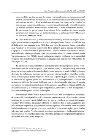Rev. Pensamiento Educativo, Vol. 40, nº 1, 2007. pp. 153-173
169
Rev. Pensamiento Educativo, Vol. 40, nº 1, 2007. pp. 153-173
La internacionalización de las políticas educativas en América Latina
Jason Beech
signo posibilita que éste sea parte del mundo exterior del organismo humano, como del
interior. La constitución del individuo en ser humano resulta de la internacionalización
de los signos sociales… Si los movimientos del cuerpo son “correctos” o “errados” es
determinado socialmente, indicando el comportamiento adecuado. El establecimiento
de patrones culturales de movimiento ocurre como si fuera un fenómeno natural…
En ese sentido, lo que se espera de un alumno de la escuela media es una amplia
comprensión y actuación de las manifestaciones de la cultura corporal” (Ministério
da Educação, 2000b, pp. 39-40).
Es tarea de las escuelas y de los docentes encontrar y diseñar las mejores estra-
tegias para resolver estos problemas. La carta a los profesores firmada por el Ministro
de Educación que antecede a los PCN dice que estos documentos fueron realizados
para “auxiliar” al profesor en la ejecución de su trabajo y que se trata de un “estímulo
y apoyo a la reflexión sobre su práctica diaria”. En una notable transferencia de res-
ponsabilidades, al compararla con otros sistemas educativos, la carta termina diciendo
“Al entregárselos [los PCN] a usted, reafirmamos nuestra confianza en su capacidad
de actuar para transformar positivamente la educación en nuestro país” (Ministério da
Educação, 2000a).
En definitiva, lo que pretendemos argumentar con estos ejemplos es que las refor-
mas curriculares en estos tres países (y en muchos otros) se han pensado y justificado
dentro de un marco discursivo común. Por lo tanto, tomando la teoría de Ball, podemos
decir que las influencias externas (de las agencias internacionales y otras) han contri-
buido a modificar el marco discursivo en el cual se piensa y, por lo tanto, se practica
la educación en algunos países de Latinoamérica. Así, conceptos como la educación
permanente (lifelong learning), la idea de que la educación debe adaptarse al mundo
que cambia permanentemente al ritmo de los cambios tecnológicos (Beech, 2005b), la
descentralización y la formación por competencias, entre otros, se han incorporado y
han dominado la agenda política en la región.
Sin embargo, dentro de este marco discursivo cada país ha interpretado estas ideas
de manera diferente dependiendo de circunstancias contextuales, tales como las culturas
políticas, los recursos y posibilidades con los que se contaba y las características per-
sonales y profesionales de quienes lideraron los cambios. Por lo tanto, sugerimos que
para entender las políticas educativas de nuestra región es fundamental tener en cuenta
las influencias externas que en gran parte las definen, pero eso no implica que todas las
reformas sean iguales. Por el contrario, sugerimos que también es fundamental analizar
los procesos de recontextualización de estas ideas para poder comprender los procesos
de cambio educativo en su integridad.
 