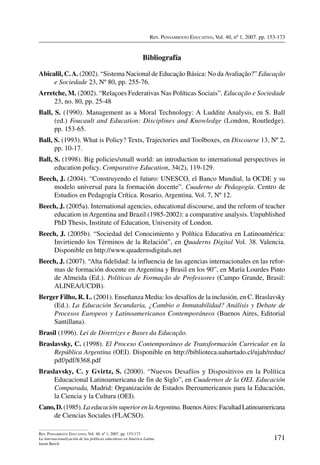 Rev. Pensamiento Educativo, Vol. 40, nº 1, 2007. pp. 153-173
171
Rev. Pensamiento Educativo, Vol. 40, nº 1, 2007. pp. 153-173
La internacionalización de las políticas educativas en América Latina
Jason Beech
Bibliografía
Abicalil, C.A. (2002). “Sistema Nacional de Educação Básica: No daAvaliação?” Educação
e Sociedade 23, Nº 80, pp. 255-76.
Arretche, M. (2002). “Relaçoes Federativas Nas Políticas Sociais”. Educação e Sociedade
23, no. 80, pp. 25-48
Ball, S. (1990). Management as a Moral Technology: A Luddite Analysis, en S. Ball
(ed.) Foucault and Education: Disciplines and Knowledge (London, Routledge).
pp. 153-65.
Ball, S. (1993). What is Policy? Texts, Trajectories and Toolboxes, en Discourse 13, Nº 2,
pp. 10-17.
Ball, S. (1998). Big policies/small world: an introduction to international perspectives in
education policy. Comparative Education, 34(2), 119-129.
Beech, J. (2004). “Construyendo el futuro: UNESCO, el Banco Mundial, la OCDE y su
modelo universal para la formación docente”. Cuaderno de Pedagogía. Centro de
Estudios en Pedagogía Crítica. Rosario, Argentina. Vol. 7, Nº 12.
Beech, J. (2005a). International agencies, educational discourse, and the reform of teacher
education in Argentina and Brazil (1985-2002): a comparative analysis. Unpublished
PhD Thesis, Institute of Education, University of London.
Beech, J. (2005b). “Sociedad del Conocimiento y Política Educativa en Latinoamérica:
Invirtiendo los Términos de la Relación”, en Quaderns Digital Vol. 38. Valencia.
Disponible en http://www.quadernsdigitals.net
Beech, J. (2007). “Alta fidelidad: la influencia de las agencias internacionales en las refor-
mas de formación docente en Argentina y Brasil en los 90”, en María Lourdes Pinto
de Almeida (Ed.). Políticas de Formação de Professores (Campo Grande, Brasil:
ALINEA/UCDB).
Berger Filho, R. L. (2001). Enseñanza Media: los desafíos de la inclusión, en C. Braslavsky
(Ed.). La Educación Secundaria, ¿Cambio o Inmutabilidad? Análisis y Debate de
Procesos Europeos y Latinoamericanos Contemporáneos (Buenos Aires, Editorial
Santillana).
Brasil (1996). Lei de Diretrizes e Bases da Educação.
Braslavsky, C. (1998). El Proceso Contemporáneo de Transformación Curricular en la
República Argentina (OEI). Disponible en http://biblioteca.uahurtado.cl/ujah/reduc/
pdf/pdf/8368.pdf
Braslavsky, C. y Gvirtz, S. (2000). “Nuevos Desafíos y Dispositivos en la Política
Educacional Latinoamericana de fin de Siglo”, en Cuadernos de la OEI. Educación
Comparada, Madrid: Organización de Estados Iberoamericanos para la Educación,
la Ciencia y la Cultura (OEI).
Cano, D. (1985). La educación superior en laArgentina. BuenosAires: Facultad Latinoamericana
de Ciencias Sociales (FLACSO).
 