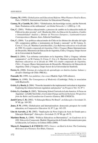 jason beech
172
Rev. Pensamiento Educativo, Vol. 40, nº 1, 2007. pp. 153-173
La internacionalización de las políticas educativas en América Latina
Jason Beech
Carnoy, M. (1999). Globalization and Educational Reform: What Planners Need to Know,
Paris: UNESCO, International Institute for Educational Planning.
Carnoy, M. y Castells, M. (2001). “Globalization, the knowledge society, and the Network
State: Poulantzas at the millennium”, en Global Networks 1, 1 (2001) p. 1-18.
Cox, C. (2001). “Políticas educacionales y procesos de cambio en la educación media de
Chile en los años noventa”, en C. Braslavsky (Ed.), La Educación Secundaria ¿Cambio
o Inmutabilidad? Análisis y Debate de Procesos Europeos y Latinoamericanos
Contemporáneos (Buenos Aires, Editorial Santillana).
Cox, C. (2004). “Las políticas educacionales de Chile en las últimas dos décadas del siglo
XX: compromiso público e instrumentos de Estado y mercado” en M. Carnoy, G.
Cosse, C. Cox y E. Martínez Larrechea (Eds.), Las Reformas educativas en la década
de 1990: Un estudio comparado de Argentina, Chile y Uruguay (Banco Interamericano
de Desarrollo, Ministerios de Educación deArgentina, Chile y Uruguay, GrupoAsesor
de la Universidad de Stanford).
Dussel, I. (2004). “Las reformas curriculares en la Argentina, Chile y Uruguay: informe
comparativo”, en M. Carnoy, G. Cosse, C. Cox y E. Martínez Larrechea (Eds.) Las
Reformas educativas en la década de 1990: Un estudio comparado de Argentina,
Chile y Uruguay (Banco Interamericano de Desarrollo, Ministerios de Educación de
Argentina, Chile y Uruguay, Grupo Asesor de la Universidad de Stanford).
Ferrer, G. (2006). Sistemas de evaluación de aprendizajes en América Latina: balance y
desafíos (Santiago de Chile: PREAL).
Foucault, M. (1999). Las palabras y las cosas (Madrid, Siglo XXI editores).
Giddens, A. (1990). The Consequences of Modernity (Cambridge: Polity in association
with Blackwell).
Gvirtz, S. y Beech, J. (2004). “From the intended to the implemented curriculum inArgentina:
Exploring the relation between regulation and practice” en Prospects Vol. 34, Nº 3.
Gvirtz, S. y Larripa, S. (2002). “Reforming School Curricula in LatinAmerica:A Focus on
Argentina”, in Sobhi Tawil (Ed.), Curriculum Change and Social Inclusion: Perspectives
from the Baltic and Scandinavian Countries (Geneva, IBE-UNESCO).
Jamil Curry, C. R. (2002). “A Educação Básica No Brasil”, en Educação e Sociedade 23,
Nº 80, pp. 169-202.
Jones, P. W. (1998). Globalisation and Internationalism: democratic prospects for world
education, en Comparative Education 16, Nº 2, pp. 143-155.
Lins de Azevedo, J. M. (2002). “Implicações da Nova Lógica de Acao do Estado para a
Educação Municipal”. Educação e Sociedade 23, Nº 80, pp. 49-72.
Martínez Boom, A. (2000). “Políticas Educativas en Iberoamérica”, en Cuadernos de la
OEI. Educación Comparada, Madrid, Organización de Estados Iberoamericanos para
la Educación, la Ciencia y la Cultura (OEI) (2000).
Mayor, F., Tanguiane S.  UNESCO (1997). Unesco - an Ideal in Action: The Continuing
Relevance of a Visionary Text (Paris, Unesco).
 