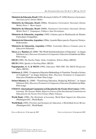 Rev. Pensamiento Educativo, Vol. 40, nº 1, 2007. pp. 153-173
173
Rev. Pensamiento Educativo, Vol. 40, nº 1, 2007. pp. 153-173
La internacionalización de las políticas educativas en América Latina
Jason Beech
Ministério da Educação, Brasil (1998). Resolução Ceb/Cne Nº. 03/98, Diretrizes Curriculares
Nacionais para o Ensino Médio.
Ministério da Educação, Brasil (2000a). Parametros Curriculares Nacionais (Ensino
Medio) Parte 1 - Bases Legais.
Ministério da Educação, Brasil (2000b). Parametros Curriculares Nacionais (Ensino
Medio) Parte 2 - Linguagens, Códigos e Suas Tecnologias.
Ministerio de Educación, Argentina (1995). Criterios para la Planificación de Diseños
Curriculares Compatibles.
Ministerio de Educación,Argentina (1996a).Acuerdo Marco para los Trayectos Técnico-
Profesionales.
Ministerio de Educación, Argentina (1996b). Contenidos Básicos Comunes para la
Educación Polimodal.
Meyer, J. y Ramírez, F. (2000) “The World Institutionalization of Education”. en Jurgen
Schriewer (ed.), Discourse Formation in Comparative Education (Frankfurt am Main:
Peter Lang).
OECD (1990). The Teacher Today: Tasks, Conditions, Policies (Paris, OECD).
OECD (1994). Quality in Teaching (Paris, OECD).
Papadopoulos, G. S.  OECD (1994). Education 1960-1990: The OECD Perspective
(Paris, OECD).
Schriewer, J. (2000). “Comparative Education Methodology in Transition: Towards a Science
of Complexity?” en Jurgen Schriewer (Ed.), Discourse Formation in Comparative
Education (Frankfurt am Main: Peter Lang).
Steiner-Khamsi, G. (2000). “Transferring Education, Displacing Reforms”, en Jurgen
Schriewer (Ed.), Discourse Formation in Comparative Education (Frankfurt am Main:
Peter Lang).
UNESCO - International Commission on Education for theTwenty-First Century (1996).
Learning: The Treasure Within. Report to Unesco of the International Commission on
Education for the Twenty-First Century (Paris: Unesco).
World Bank (1990). The Dividends of Learning: World Bank Support for Education
(Washington D.C., World Bank).
World Bank (1995). Priorities and Strategies for Education: A World Bank Sector Review
(Washington D.C., World Bank).
Fecha de Recepción: 22 de mayo de 2007	 Fecha de Aceptación: 19 de junio de 2007
 