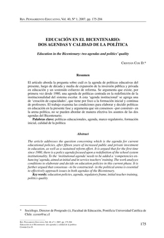 Rev. Pensamiento Educativo, Vol. 40, nº 1, 2007. pp. 175-204
175
Rev. Pensamiento Educativo, Vol. 40, nº 1, 2007. pp. 175-204
Educación en el Bicentenario: dos agendas y calidad de la política
Cristián Cox D.
Rev. Pensamiento Educativo, Vol. 40, Nº 1, 2007. pp. 175-204
*	 Sociólogo, Director de Postgrado (i), Facultad de Educación, Pontificia Universidad Católica de
Chile. ccoxn@uc.cl
Educación en el Bicentenario:
dos agendas y calidad de la política
Education in the Bicentenary: two agendas and politics’ quality
Cristián Cox D.*
Resumen
El artículo aborda la pregunta sobre cuál es la agenda de políticas educativas del
presente, luego de década y media de expansión de la inversión pública y privada
en educación y un sostenido esfuerzo de reforma. Se argumenta que existe, por
primera vez desde 1980, una agenda de políticas centrada en la redefinición de la
institucionalidad del sistema escolar. A esta ‘agenda institucional’ se agrega una
de ‘creación de capacidades’, que tiene por foco a la formación inicial y continua
de profesores. El trabajo examina las condiciones para elaborar y decidir políticas
en educación en la presente fase y argumenta que sin consensos –por construir– en
la arena política, no se pueden abordar de manera efectiva los asuntos de las dos
agendas del Bicentenario.
	 Palabras clave: políticas educacionales, agenda, marco regulatorio, formación
inicial, calidad de la política
Abstract
The article addresses the question concerning which is the agenda for current
educational policies, after fifteen years of increased public and private investment
in education, as well as a sustained reform effort. It is argued that for the first time
since 1980, there is a policy agenda focused upon a redefinition of the school system
institutionality. To the ‘institutional agenda’needs to be added a ‘competencies en-
hancing’agenda, aimed at initial and in service teachers’training. The work analyzes
conditions to elaborate and decide on education policies in this current phase. It is
further argued that consensus –to be constructed– in the political arena is essential
to effectively approach issues in both agendas of the Bicentenary.
	 Key words: education policies, agenda, regulatory frame, initial teacher training,
politics quality
 