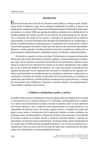 cristián cox d.
176
Rev. Pensamiento Educativo, Vol. 40, nº 1, 2007. pp. 175-204
Educación en el Bicentenario: dos agendas y calidad de la política
Cristián Cox D.
Introducción
Está en curso una nueva fase de las relaciones entre política y sistema escolar, al plan-
tearse desde el Gobierno, luego de las protestas estudiantiles de 2006 y el proceso de
deliberación y propuestas del ConsejoAsesor Presidencial para la Calidad de la Educación,
por primera vez desde 1980, una agenda de políticas centrada en la redefinición de la
institucionalidad del sistema escolar. En un contexto de aceleramiento de las iniciati-
vas y crispación del campo de los actores y relaciones de generación de las políticas
educacionales, el artículo distingue éstas del plano del desarrollo de las instituciones, y
desde esta doble perspectiva argumenta que a la agenda de foco institucional, visible y
crucial, debe agregarse una menos visible, pero tan decisiva, de creación de capacidades.
Respecto a ambas agendas, el trabajo aborda el tema de las condiciones políticas de su
procesamiento, importantemente cambiadas respecto a la década y media precedente.
El artículo se organiza en cinco secciones. En la primera se exponen sucintamente
distinciones del campo del análisis de políticas públicas, instrumentales para el análisis
que sigue. En la segunda se examina el desarrollo de las instituciones educativas para
ubicar la actual fase de evolución del sistema en un marco interpretativo más amplio
que el de la discusión habitual de políticas, así como para poner en perspectiva las
agendas del presente. En las siguientes dos secciones se abordan las dos agendas alu-
didas, caracterizándose los problemas que las constituyen, obstáculos a superar para su
resolución e iniciativas de cambio en discusión. En la sección quinta se examinan las
condiciones para elaborar y decidir políticas en educación en la presente fase y se aboga
por mecanismos que contribuyan a ubicarlas y tratarlas unitaria y no partidariamente,
como ámbito estratégico de la nación.
1. Políticas e instituciones; politics y policies
La política educacional es el dispositivo mayor de ajuste entre necesidades de la sociedad
y características de su sistema educativo. La velocidad y profundidad de los cambios
en el plano social demandan de manera creciente respuestas cada vez más oportunas
del sistema educativo, que se traducen como requerimientos al sistema político y sus
capacidades de priorizar cursos de acción, asignar recursos y modificar las reglas del
juego en que actores e instituciones de la educación realizan su labor cotidiana. Las
relaciones entre sociedad, política y educación en Chile se han acelerado e intensificado
de manera evidente en la última década y media de activismo público y privado sin
precedentes en la historia educacional del país.Al mismo tiempo, parte considerable de
los asuntos que en 2007 dominan la agenda de políticas, con su foco en instituciones y
regulaciones, tiene sus raíces más de un cuarto de siglo atrás, cuando por fiat del poder
militar fue reformulada la institucionalidad del sistema.
 