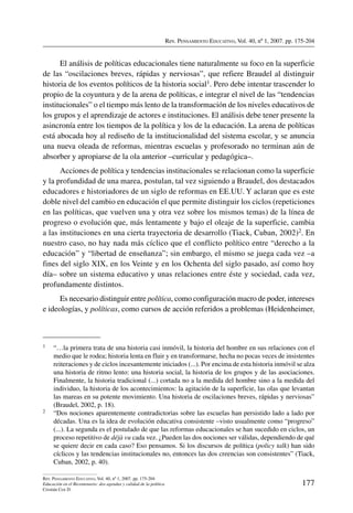 Rev. Pensamiento Educativo, Vol. 40, nº 1, 2007. pp. 175-204
177
Rev. Pensamiento Educativo, Vol. 40, nº 1, 2007. pp. 175-204
Educación en el Bicentenario: dos agendas y calidad de la política
Cristián Cox D.
El análisis de políticas educacionales tiene naturalmente su foco en la superficie
de las “oscilaciones breves, rápidas y nerviosas”, que refiere Braudel al distinguir
historia de los eventos políticos de la historia social1. Pero debe intentar trascender lo
propio de la coyuntura y de la arena de políticas, e integrar el nivel de las “tendencias
institucionales” o el tiempo más lento de la transformación de los niveles educativos de
los grupos y el aprendizaje de actores e instituciones. El análisis debe tener presente la
asincronía entre los tiempos de la política y los de la educación. La arena de políticas
está abocada hoy al rediseño de la institucionalidad del sistema escolar, y se anuncia
una nueva oleada de reformas, mientras escuelas y profesorado no terminan aún de
absorber y apropiarse de la ola anterior –curricular y pedagógica–.
Acciones de política y tendencias institucionales se relacionan como la superficie
y la profundidad de una marea, postulan, tal vez siguiendo a Braudel, dos destacados
educadores e historiadores de un siglo de reformas en EE.UU. Y aclaran que es este
doble nivel del cambio en educación el que permite distinguir los ciclos (repeticiones
en las políticas, que vuelven una y otra vez sobre los mismos temas) de la línea de
progreso o evolución que, más lentamente y bajo el oleaje de la superficie, cambia
a las instituciones en una cierta trayectoria de desarrollo (Tiack, Cuban, 2002)2. En
nuestro caso, no hay nada más cíclico que el conflicto político entre “derecho a la
educación” y “libertad de enseñanza”; sin embargo, el mismo se juega cada vez –a
fines del siglo XIX, en los Veinte y en los Ochenta del siglo pasado, así como hoy
día– sobre un sistema educativo y unas relaciones entre éste y sociedad, cada vez,
profundamente distintos.
Es necesario distinguir entre política, como configuración macro de poder, intereses
e ideologías, y políticas, como cursos de acción referidos a problemas (Heidenheimer,
1	 “…la primera trata de una historia casi inmóvil, la historia del hombre en sus relaciones con el
medio que le rodea; historia lenta en fluir y en transformarse, hecha no pocas veces de insistentes
reiteraciones y de ciclos incesantemente iniciados (...). Por encima de esta historia inmóvil se alza
una historia de ritmo lento: una historia social, la historia de los grupos y de las asociaciones.
Finalmente, la historia tradicional (...) cortada no a la medida del hombre sino a la medida del
individuo, la historia de los acontecimientos: la agitación de la superficie, las olas que levantan
las mareas en su potente movimiento. Una historia de oscilaciones breves, rápidas y nerviosas”
(Braudel, 2002, p. 18).
2	 “Dos nociones aparentemente contradictorias sobre las escuelas han persistido lado a lado por
décadas. Una es la idea de evolución educativa consistente –visto usualmente como “progreso”
(...). La segunda es el postulado de que las reformas educacionales se han sucedido en ciclos, un
proceso repetitivo de déjà vu cada vez. ¿Pueden las dos nociones ser válidas, dependiendo de qué
se quiere decir en cada caso? Eso pensamos. Si los discursos de política (policy talk) han sido
cíclicos y las tendencias institucionales no, entonces las dos creencias son consistentes” (Tiack,
Cuban, 2002, p. 40).
 
