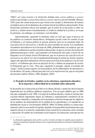 cristián cox d.
178
Rev. Pensamiento Educativo, Vol. 40, nº 1, 2007. pp. 175-204
Educación en el Bicentenario: dos agendas y calidad de la política
Cristián Cox D.
1986)3; así como recurrir a la distinción aledaña entre arenas públicas y actores
políticos por un lado, y arenas burocráticas y actores expertos, por otro (Grindle, Thomas,
1991), para dar cuenta de procesos que cruzan estos campos y dimensiones de manera
reveladora acerca de las dinámicas de construcción de las políticas educacionales. Estas
distinciones permiten relevar, por ejemplo, que el centro de la discusión es sobre las
políticas y mucho menos frecuentemente se evalúa la calidad de la política, en la que
las primeras, sin embargo, se cimientan y son decididas.
Adicionalmente, siguiendo la literatura sobre el ciclo que sigue el proceso de
las políticas en contextos democráticos, distinguiré agenda como los asuntos al que
el Gobierno y el sistema político le prestan atención seria en un momento dado, de
especificación de alternativas, o diseño de cursos posibles de acción. Los estudiantes
secundarios descubrieron en el invierno de 2006, probablemente con sorpresa, que sus
protestas cambiaron la agenda en política educacional –lo que no era foco de la atención
gubernamental pasó a serlo–; para aprender con frustración más tarde, a través de sus
dirigentes en el Consejo Asesor Presidencial, que en el proceso de especificación de
alternativas no sólo la voz sino lo fundamental del juego lo tenían los actores expertos
capaces de especificar alternativas. El tercer paso en el ciclo de las políticas es la decisión
política –el Gobierno que envía un proyecto de ley o elabora un programa de acción,
el Parlamento que lo vota–. Paso que, siguiendo el ejemplo, supone el traslado del
“juego”, desde la arena experta a la arena política, de los elaboradores de alternativas a
los decidores. El cuarto y último paso del ciclo es la implementación, que no será parte
del presente análisis (Simon, 1966; Kingdon, 2003).
2. Ni gratis ni triviales: cambios en la cobertura, experiencia educativa
de la mayoría y reflexividad de la sociedad sobre educación
El desarrollo de la educación en Chile en la última década y media fue decisivamente
impulsado por las políticas públicas respectivas. Con un gasto público que en 2006
más que cuadruplica el de 1990, a lo largo de la última década y media el sistema edu-
cacional obtiene importantes logros en cobertura y mejoramientos sustantivos de las
condiciones materiales y temporales de la enseñanza, al mismo tiempo que los objetivos
de las políticas de mejoramiento de la calidad de los aprendizajes y la equidad de su
distribución social se ven frustrados (OECD, 2004). El debate político se centra natu-
ralmente sobre lo no resuelto ni logrado, dejando en la penumbra transformaciones que
importa relevar si se trata de comprender la fase actual de las relaciones entre sociedad
y educación. El cambio de la demanda social respecto a la educación, marcado por las
3	 La distinción anglosajona entre politics y policy no tiene correlato en español, que no puede re-
cuperar el sentido del segundo término si no es especificando políticas sectoriales. Heidenheimer,
A. (1986).
 