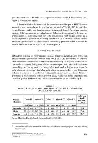 Rev. Pensamiento Educativo, Vol. 40, nº 1, 2007. pp. 175-204
179
Rev. Pensamiento Educativo, Vol. 40, nº 1, 2007. pp. 175-204
Educación en el Bicentenario: dos agendas y calidad de la política
Cristián Cox D.
protestas estudiantiles de 2006 y su eco público, es indisociable de la combinación de
logros y frustraciones referida.
Si la estabilidad de los resultados de aprendizaje medidos por el SIMCE –como
su mediocridad, mostrada por las pruebas internacionales TIMSS y PISA– simboliza
los problemas, ¿cuáles son las dimensiones mayores de logro? En primer término,
cambios de largas implicancias en la duración de la experiencia educativa de todos los
grupos; cambios, asimismo, en el qué de tal experiencia; cambios, por último, de la
mayor importancia política, en la visión y reflexividad de la sociedad sobre su sistema
educativo, generativos a su vez de nuevas demandas y presiones sobre el mismo. Se
ampliará mínimamente sobre cada uno de estos puntos.
Acceso y años de estudio
El Cuadro 1 compara las coberturas por quintiles de ingreso para los niveles preescolar,
educación media y educación superior, entre 1990 y 2003 4. El movimiento del conjunto
de la estructura de oportunidades de educarse es sustancial y los mayores cambios en los
tres niveles educativos distinguidos afectan al cuarenta por ciento inferior de la distribu-
ción del ingreso. Este segmento, en los trece años considerados, duplica su participación
en la educación preescolar y la triplica en la educación superior. Logro este último que
se funda directamente en cambios en la educación media y sus capacidades de retener
estudiando a prácticamente todo el grupo de edad, bajando en forma importante una
deserción que en 1990 era de uno de cada cuatro alumnos de los quintiles I y II.
Cuadro 1
Cobertura educacional por niveles y quintiles de ingreso.
Comparación 1990-2003
Niveles
educativos
Quintil I Quintil II Quintil III Quintil IV Quintil V
Cobertura
total
por nivel
(2003)
1990 2003 1990 2003 1990 2003 1990 2003 1990 2003
Preescolar 16.9 30.3 17.5 34.0 20.4 35.0 27.2 32.4 36.1 49.1 37.4
Media 73.3 87.5 76.3 91.7 80.5 94.0 87.2 96.9 94.3 98.7 93.8
Superior 4.4 14.5 7.8 21.2 12.4 32.8 21.3 46.4 40.2 73.7 37.7
Fuente: Mideplan, División Social, Encuesta CASEN, 1990-2003.
4	 El nivel educación básica no exhibe variaciones en cobertura ni entre grupos ni entre años, siendo
ésta universal.
 