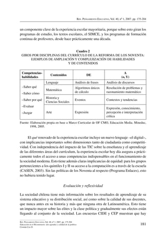 Rev. Pensamiento Educativo, Vol. 40, nº 1, 2007. pp. 175-204
181
Rev. Pensamiento Educativo, Vol. 40, nº 1, 2007. pp. 175-204
Educación en el Bicentenario: dos agendas y calidad de la política
Cristián Cox D.
un componente clave de la experiencia escolar mayoritaria, porque sobre esto giran los
programas de estudio, los textos escolares, el SIMCE, y los programas de formación
continua de profesores, desde hace prácticamente una década.
Cuadro 2
Giros por disciplinas del currículo de la reforma de los Noventa:
ejemplos de ampliación y complejización de habilidades
y de contenidos
Competencias-
habilidades
Contenidos DE
A
(o, Y)
–Saber qué
–Saber cómo
–Saber por qué
–Evaluar
–Juzgar
Lenguaje Análisis de frases Análisis de discursos
Matemática
Algoritmos únicos
de cálculo
Resolución de problemas y
razonamiento matemático
Historia y
Ciencias Sociales
Eventos Contextos y tendencias
Arte Expresión
Expresión, conocimiento,
percepción e interpretación
crítica
Fuente: Elaboración propia en base a Marco Curricular de OF CMO, Educación Media. Mineduc,
1998, 2005.
El qué renovado de la experiencia escolar incluye un nuevo lenguaje –el digital–,
con implicancias importantes sobre dimensiones tanto de ciudadanía como competiti-
vidad. Con independencia del impacto de las TIC sobre la enseñanza y el aprendizaje
de las diferentes áreas del currículum, la experiencia escolar hoy día asegura a prácti-
camente todos el acceso a unas competencias indispensables en el funcionamiento de
la sociedad moderna. Esto tiene además claras implicancias de equidad: para los grupos
pertenecientes a los quintiles I y II su acceso a la computación es a través de la escuela
(CASEN, 2003). Sin las políticas de los Noventa al respecto (Programa Enlaces), esto
no hubiera tenido lugar.
Evaluación y reflexividad
La sociedad chilena tiene más información sobre los resultados de aprendizaje de su
sistema educativo y su distribución social, así como sobre la calidad de sus docentes,
que nunca antes en su historia y más que ninguna otra de Latinoamérica. Esto tiene
un impacto mayor sobre las elites y la clase política y gradualmente sus efectos están
llegando al conjunto de la sociedad. Las encuestas CIDE y CEP muestran que hay
 