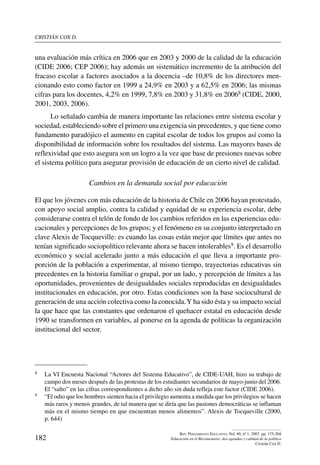 cristián cox d.
182
Rev. Pensamiento Educativo, Vol. 40, nº 1, 2007. pp. 175-204
Educación en el Bicentenario: dos agendas y calidad de la política
Cristián Cox D.
una evaluación más crítica en 2006 que en 2003 y 2000 de la calidad de la educación
(CIDE 2006; CEP 2006); hay además un sistemático incremento de la atribución del
fracaso escolar a factores asociados a la docencia –de 10,8% de los directores men-
cionando esto como factor en 1999 a 24,9% en 2003 y a 62,5% en 2006; las mismas
cifras para los docentes, 4,2% en 1999, 7,8% en 2003 y 31,8% en 20068 (CIDE, 2000,
2001, 2003, 2006).
Lo señalado cambia de manera importante las relaciones entre sistema escolar y
sociedad, estableciendo sobre el primero una exigencia sin precedentes, y que tiene como
fundamento paradójico el aumento en capital escolar de todos los grupos así como la
disponibilidad de información sobre los resultados del sistema. Las mayores bases de
reflexividad que esto asegura son un logro a la vez que base de presiones nuevas sobre
el sistema político para asegurar provisión de educación de un cierto nivel de calidad.
Cambios en la demanda social por educación
El que los jóvenes con más educación de la historia de Chile en 2006 hayan protestado,
con apoyo social amplio, contra la calidad y equidad de su experiencia escolar, debe
considerarse contra el telón de fondo de los cambios referidos en las experiencias edu-
cacionales y percepciones de los grupos; y el fenómeno en su conjunto interpretado en
clave Alexis de Tocqueville: es cuando las cosas están mejor que límites que antes no
tenían significado sociopolítico relevante ahora se hacen intolerables9. Es el desarrollo
económico y social acelerado junto a más educación el que lleva a importante pro-
porción de la población a experimentar, al mismo tiempo, trayectorias educativas sin
precedentes en la historia familiar o grupal, por un lado, y percepción de límites a las
oportunidades, provenientes de desigualdades sociales reproducidas en desigualdades
institucionales en educación, por otro. Estas condiciones son la base sociocultural de
generación de una acción colectiva como la conocida.Y ha sido ésta y su impacto social
la que hace que las constantes que ordenaron el quehacer estatal en educación desde
1990 se transformen en variables, al ponerse en la agenda de políticas la organización
institucional del sector.
8	 La VI Encuesta Nacional “Actores del Sistema Educativo”, de CIDE-UAH, hizo su trabajo de
campo dos meses después de las protestas de los estudiantes secundarios de mayo-junio del 2006.
El “salto” en las cifras correspondientes a dicho año sin duda refleja este factor (CIDE 2006).
9	 “El odio que los hombres sienten hacia el privilegio aumenta a medida que los privilegios se hacen
más raros y menos grandes, de tal manera que se diría que las pasiones democráticas se inflaman
más en el mismo tiempo en que encuentran menos alimentos”. Alexis de Tocqueville (2000,
p. 644)
 