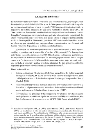 Rev. Pensamiento Educativo, Vol. 40, nº 1, 2007. pp. 175-204
183
Rev. Pensamiento Educativo, Vol. 40, nº 1, 2007. pp. 175-204
Educación en el Bicentenario: dos agendas y calidad de la política
Cristián Cox D.
3. La agenda institucional
El movimiento de los estudiantes secundarios y su secuela inmediata, el ConsejoAsesor
Presidencial para la Calidad de la Educación de 2006, ponen en el núcleo de la agenda
de política educacional, por primera vez desde 1980, las dimensiones institucionales y
regulativas del sistema educativo. Lo que había planteado el Informe de la OECD en
2004 como clave de resolver a nivel institucional –superación de un sistema de “víncu-
los débiles”, organizado en tres subsistemas (privado, subvencionado y municipal) de
claras connotaciones socioeconómicas o de clases– ahora es impuesto por la demanda
social al sistema político. El Gobierno, que desde 1990 nunca se vio impelido a actuar
en educación por requerimientos externos, ahora es conminado a hacerlo, contra el
tiempo y respecto de pilares de la institucionalidad del sector.
¿Cuáles son los problemas fundamentales a nivel institucional, o de la organi-
zación y regulaciones de la educación, al arribar al Bicentenario? Por la naturaleza
autoritaria e inconsulta del origen (en 1980-81) del arreglo institucional que tenemos,
no hay dimensión de la educación donde las pasiones jueguen con más fuerza y dejen
ver menos. Por lo que recurriré sólo a análisis externos de instituciones internacionales,
que invitadas a observar y evaluar el sistema educativo del país convergen sobre los
siguientes problemas o inconsistencias de nivel institucional10.
Focos problemáticos:
•	 Sistema institucional “de vínculos débiles”, en que políticas del Gobierno central
no llegan a aulas (OECD, 2004); ausencia de un sistema de aseguramiento de la
calidad por inexistencia de instituciones y conexiones requeridas para ello (Banco
Mundial, 2007).
•	 Financiamiento regresivo de matrícula de distinta proveniencia socioeconómica y
dependencia, al permitirse –vía el mecanismo de financiamiento compartido– el
aporte suplementario de las familias a la subvención (CEPP).
•	 Inoperancia de las presiones de la competencia por alumnos para la educación
municipal (base del modelo de regulación impuesto en 1981), en la medida que pér-
dida de alumnos no tiene consecuencias (OECD 2004; Banco Mundial 2007).
10	 Los análisis corresponden a OCDE (2004), Banco Mundial (2007), CEPP-Konrad Adenauer
(2007). Las conclusiones de estos tres análisis internacionales son similares a las discutidas por
siete meses en el Consejo Asesor Presidencial (2006) como a las interpretaciones del campo
experto local, las que de acuerdo a valores y ubicación política enfatizan unos aspectos más que
otros, pero con demostrable convergencia. Ver, Beyer, Eyzaguirre B., Fontaine, 2000; Mizala y
Romaguera, 2005; García-Huidobro, 2005; Arellano, 2005; Eyzaguirre, N., Marcel, Rodríguez,
Tokman, 2005; Montt, Elacqua, et al. 2006; Mizala, 2007; Beyer, 2007.
 
