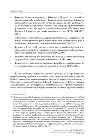 cristián cox d.
184
Rev. Pensamiento Educativo, Vol. 40, nº 1, 2007. pp. 175-204
Educación en el Bicentenario: dos agendas y calidad de la política
Cristián Cox D.
•	 Dicotomía legalmente establecida (1981) entre el Ministerio de Educación (a
cargo de lo curricular y pedagógico) y los municipios (responsables de la gestión
administrativa), que ha significado, por más de un cuarto de siglo, que los apoyos
de los programas que gestiona el Ministerio sean “voluntarios” para sostenedores
y profesores, por un lado, y que las presiones de la administración no sean sobre
la calidad de los aprendizajes y sus factores claves, por otro (OECD, 2004; CEPP,
2007).
•	 Administración municipal sujeta a esquema de financiamiento y regulaciones del
trabajo docente (Estatuto) que le impide actuar sobre variables críticas para el
mejoramiento de los resultados de sus establecimientos (OECD, 2004)11.
•	 La mayoría de los establecimientos privados subvencionados seleccionan a sus
alumnos, distorsionando la competencia con los colegios municipales y contribu-
yendo a la segmentación social del sistema (OECD, 2004).
•	 Ministerio de Educación con limitaciones para alcanzar al interior de las aulas y
apoyar en forma efectiva la mejora de la enseñanza (CEPP, 2007).
•	 Inexistencia de vínculos institucionales entre las políticas para el sistema escolar
y la institucionalidad universitaria formadora de profesores (OECD, 2004).
El cuestionamiento internacional al marco regulatorio y sus capacidades para
producir calidad y equidad en educación se centra en que es un sistema de “vínculos
débiles”, con ámbitos claves desconectados, y en que la competencia por alumnos y la
elección de los padres –teóricamente la base del esquema– no produce los efectos de
calidad buscados. Esto, que fue planteado por la OECD en 2004 y probablemente consi-
derado como políticamente sesgado por los defensores del modelo regulatorio impuesto
11	 “Existe una comparación deportiva poco académica que permite explicar de manera muy gráfica la
situación que enfrentamos los sostenedores públicos ante el manejo del cuerpo docente en nuestras
escuelas y liceos. Es como si al presidente de un club de fútbol se le encomendara llevar a un
equipo de segunda división a primera, pero junto con el mandato se le establecieran las siguientes
restricciones:1) En principio UD. no puede despedir al actual entrenador. Si quisiera hacerlo debe
hacer un concurso público, pero si el actual entrenador llegara a perder UD. no puede ni despedirlo
ni bajarle el sueldo. Es decir, tendría a dos entrenadores (uno oficial y el otro en la banca); 2) UD.
no puede elegir qué jugadores juegan. La nómina ya está definida con anterioridad; 3) UD. no
puede despedir a ningún jugador, independiente de su desempeño y/o comportamiento; 4) puede
contratar a nuevos y mejores jugadores, pero con el mismo presupuesto (que ya es deficitario) y
por cierto sin despedir a nadie; 5) La evaluación, los planes de entrenamiento y los sueldos se los
fijará laANFP en una negociación central con el sindicato de jugadores (…). Para cualquier chileno
que entiende de fútbol la situación anterior es simplemente ridícula, imposible y un sinsentido”.
C. Orrego, Alcalde de Peñalolén (2007, p.128-129).
 