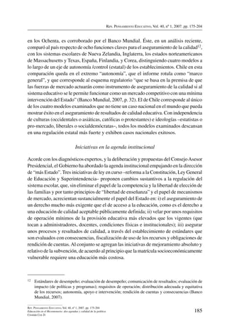 Rev. Pensamiento Educativo, Vol. 40, nº 1, 2007. pp. 175-204
185
Rev. Pensamiento Educativo, Vol. 40, nº 1, 2007. pp. 175-204
Educación en el Bicentenario: dos agendas y calidad de la política
Cristián Cox D.
en los Ochenta, es corroborado por el Banco Mundial. Éste, en un análisis reciente,
comparó al país respecto de ocho funciones claves para el aseguramiento de la calidad12,
con los sistemas escolares de Nueva Zelandia, Inglaterra, los estados norteamericanos
de Massachusetts y Texas, España, Finlandia, y Corea, distinguiendo cuatro modelos a
lo largo de un eje de autonomía /control (estatal) de los establecimientos. Chile en esta
comparación queda en el extremo “autonomía”, que el informe rotula como “marco
general”, y que corresponde al esquema regulatorio “que se basa en la premisa de que
las fuerzas de mercado actuarán como instrumento de aseguramiento de la calidad si al
sistema educativo se le permite funcionar como un mercado competitivo con una mínima
intervención del Estado” (Banco Mundial, 2007, p. 32). El de Chile corresponde al único
de los cuatro modelos examinados que no tiene un caso nacional en el mundo que pueda
mostrar éxito en el aseguramiento de resultados de calidad educativa. Con independencia
de culturas (occidentales o asiáticas, católicas o protestantes) e ideologías –estatistas o
pro-mercado, liberales o socialdemócratas–, todos los modelos examinados descansan
en una regulación estatal más fuerte y exhiben casos nacionales exitosos.
Iniciativas en la agenda institucional
Acorde con los diagnósticos expertos, y la deliberación y propuestas del ConsejoAsesor
Presidencial, el Gobierno ha abordado la agenda institucional empujando en la dirección
de “más Estado”. Tres iniciativas de ley en curso –reforma a la Constitución, Ley General
de Educación y Superintendencia– proponen cambios sustantivos a la regulación del
sistema escolar, que, sin eliminar el papel de la competencia y la libertad de elección de
las familias y por tanto principios de “libertad de enseñanza” y el papel de mecanismos
de mercado, acrecientan sustancialmente el papel del Estado en: i) el aseguramiento de
un derecho mucho más exigente que el de acceso a la educación, como es el derecho a
una educación de calidad aceptable públicamente definida; ii) velar por unos requisitos
de operación mínimos de la provisión educativa más elevados que los vigentes (que
tocan a administradores, docentes, condiciones físicas e institucionales); iii) asegurar
unos procesos y resultados de calidad, a través del establecimiento de estándares que
son evaluados con consecuencias, fiscalización de uso de los recursos y obligaciones de
rendición de cuentas.Al conjunto se agregan las iniciativas de mejoramiento absoluto y
relativo de la subvención, de acuerdo al principio que la matrícula socioeconómicamente
vulnerable requiere una educación más costosa.
12	 Estándares de desempeño; evaluación de desempeño; comunicación de resultados; evaluación de
impacto (de políticas y programas); requisitos de operación; distribución adecuada y equitativa
de los recursos; autonomía, apoyo e intervención; rendición de cuentas y consecuencias (Banco
Mundial, 2007).
 