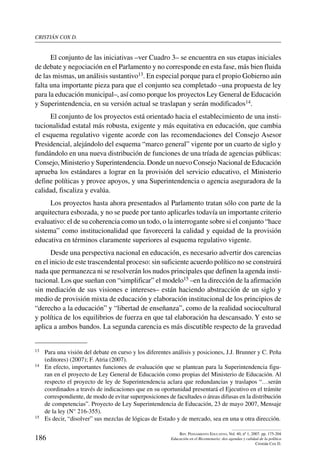 cristián cox d.
186
Rev. Pensamiento Educativo, Vol. 40, nº 1, 2007. pp. 175-204
Educación en el Bicentenario: dos agendas y calidad de la política
Cristián Cox D.
El conjunto de las iniciativas –ver Cuadro 3– se encuentra en sus etapas iniciales
de debate y negociación en el Parlamento y no corresponde en esta fase, más bien fluida
de las mismas, un análisis sustantivo13. En especial porque para el propio Gobierno aún
falta una importante pieza para que el conjunto sea completado –una propuesta de ley
para la educación municipal–, así como porque los proyectos Ley General de Educación
y Superintendencia, en su versión actual se traslapan y serán modificados14.
El conjunto de los proyectos está orientado hacia el establecimiento de una insti-
tucionalidad estatal más robusta, exigente y más equitativa en educación, que cambia
el esquema regulativo vigente acorde con las recomendaciones del Consejo Asesor
Presidencial, alejándolo del esquema “marco general” vigente por un cuarto de siglo y
fundándolo en una nueva distribución de funciones de una tríada de agencias públicas:
Consejo, Ministerio y Superintendencia. Donde un nuevo Consejo Nacional de Educación
aprueba los estándares a lograr en la provisión del servicio educativo, el Ministerio
define políticas y provee apoyos, y una Superintendencia o agencia aseguradora de la
calidad, fiscaliza y evalúa.
Los proyectos hasta ahora presentados al Parlamento tratan sólo con parte de la
arquitectura esbozada, y no se puede por tanto aplicarles todavía un importante criterio
evaluativo: el de su coherencia como un todo, o la interrogante sobre si el conjunto “hace
sistema” como institucionalidad que favorecerá la calidad y equidad de la provisión
educativa en términos claramente superiores al esquema regulativo vigente.
Desde una perspectiva nacional en educación, es necesario advertir dos carencias
en el inicio de este trascendental proceso: sin suficiente acuerdo político no se construirá
nada que permanezca ni se resolverán los nudos principales que definen la agenda insti-
tucional. Los que sueñan con “simplificar” el modelo15 –en la dirección de la afirmación
sin mediación de sus visiones e intereses– están haciendo abstracción de un siglo y
medio de provisión mixta de educación y elaboración institucional de los principios de
“derecho a la educación” y “libertad de enseñanza”, como de la realidad sociocultural
y política de los equilibrios de fuerza en que tal elaboración ha descansado. Y esto se
aplica a ambos bandos. La segunda carencia es más discutible respecto de la gravedad
13	 Para una visión del debate en curso y los diferentes análisis y posiciones, J.J. Brunner y C. Peña
(editores) (2007); F. Atria (2007).
14	 En efecto, importantes funciones de evaluación que se plantean para la Superintendencia figu-
ran en el proyecto de Ley General de Educación como propias del Ministerio de Educación. Al
respecto el proyecto de ley de Superintendencia aclara que redundancias y traslapos “…serán
coordinados a través de indicaciones que en su oportunidad presentará el Ejecutivo en el trámite
correspondiente, de modo de evitar superposiciones de facultades o áreas difusas en la distribución
de competencias”. Proyecto de Ley Superintendencia de Educación, 23 de mayo 2007, Mensaje
de la ley (N° 216-355).
15	 Es decir, “disolver” sus mezclas de lógicas de Estado y de mercado, sea en una u otra dirección.
 