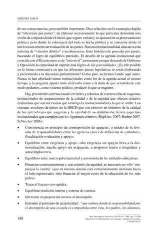 cristián cox d.
188
Rev. Pensamiento Educativo, Vol. 40, nº 1, 2007. pp. 175-204
Educación en el Bicentenario: dos agendas y calidad de la política
Cristián Cox D.
de sus consecuencias, pero también importante. Dice relación con la estrategia elegida
de “intervenir por partes”; de elaborar sucesivamente lo que pareciera demandar una
visión de conjunto desde el inicio, que seguro variará y se ajustará en su procesamiento
político, pero donde la coherencia del todo es hecha pública y se convierte desde el
inicio en un criterio de evaluación de las partes. Nuestra institucionalidad educativa está
enferma de “vínculos débiles” e incoherencias, fruto histórico de proceder por partes,
buscando el logro de equilibrios parciales. El desafío de la agenda institucional que
coincide con el Bicentenario es de “otro nivel”, justamente porque demanda de Gobierno
y Oposición la capacidad de superar esta lógica de las parcialidades. ¿Es ello posible
en la forma consecutiva en que las diferentes piezas legislativas se están elaborando
y presentando a la discusión parlamentaria? Como país, no hemos estado aquí antes.
Nunca se han abordado temas institucionales como los de la agenda actual al mismo
tiempo, y la pregunta apunta tanto al desafío como a la duda de que actuando de este
modo podamos, como sistema político, producir lo que se requiere.
Hay precedentes internacionales recientes y robustos de construcción de esquemas
institucionales de aseguramiento de la calidad y de la equidad que ofrecen criterios
evaluativos que son necesarios que satisfaga la institucionalidad a la que se arribe. Los
sistemas escolares de países de la OECD que son exitosos en términos de la calidad
de los aprendizajes que aseguran y la equidad de su distribución, tienen esquemas
institucionales que cumplen con los siguientes criterios (Hopkins, 2007; Barber 2007,
Schleicher 2006):
•	 Consistencia en principio de contraposición de agencias, o nitidez de la divi-
sión de responsabilidades entre las agencias claves de definición de estándares,
fiscalización-evaluación y apoyos.
•	 Equilibrio entre exigencia y apoyo –alta exigencia sin apoyos lleva a la des-
moralización; mucho apoyo sin exigencias, a progresos lentos e irregulares y
autocomplacencia.
•	 Equilibrio entre marco gubernamental y autonomía de las unidades educativas.
•	 Financiar consistentemente y con criterios de equidad: es necesario no sólo “em-
parejar la cancha” (que en nuestro sistema está estructuralmente inclinada hacia
el lado equivocado) sino financiar el mayor costo de la educación de los más
pobres.
•	 Tratar el fracaso con rapidez.
•	 Equilibrar rendición interna y externa de cuentas.
•	 Intervenir en proporción inversa al desempeño.
•	 Entender el principio de reciprocidad : “una cultura donde la responsabilidad por
el desempeño de una escuela es compartida entre ésta, los padres, los alumnos,
 