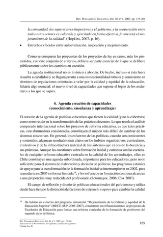 Rev. Pensamiento Educativo, Vol. 40, nº 1, 2007. pp. 175-204
189
Rev. Pensamiento Educativo, Vol. 40, nº 1, 2007. pp. 175-204
Educación en el Bicentenario: dos agendas y calidad de la política
Cristián Cox D.
la comunidad, los supervisores-inspectores y el gobierno, y la cooperación entre
todos estos actores es valorada y ejercitada en forma efectiva, favorecerá el me-
joramiento de la calidad” (Hopkins, 2007, p. 16).
•	 Estrechos vínculos entre autoevaluación, inspección y mejoramiento.
Como se comparen las propuestas de los proyectos de ley en curso, más los pro-
metidos, con este conjunto de criterios, debiera ser parte esencial de lo que se delibere
públicamente sobre los cambios en cuestión.
La agenda institucional no es lo único a abordar. De hecho, incluso si ésta fuera
resuelta a cabalidad y se llegara pronto a una institucionalidad robusta y consistente en
términos de regulaciones orientadas a velar por la calidad y equidad de la educación,
faltaría algo esencial: el nuevo nivel de capacidades que supone el logro de los están-
dares a los que se aspira.
4.  Agenda creación de capacidades
(conocimiento, enseñanza y aprendizaje)
El corazón de la agenda de políticas educativas que tienen la calidad (y no la cobertura)
como norte reside en la transformación de las prácticas docentes. Lo que revela el análisis
comparado internacional sobre los procesos de reforma educativa, es que tales prácti-
cas, con abrumadora consistencia, constituyen el núcleo más difícil de cambiar de los
sistemas educativos. En general, los esfuerzos de las políticas, cuando son consistentes
y sostenidos, alcanzan resultados más claros en los ámbitos organizativos, curriculares,
evaluativos y de la infraestructura material de los sistemas que en los de la docencia y
sus prácticas.Aunque las cuestiones sobre formación inicial y continua son las esencia-
les de cualquier reforma educativa centrada en la calidad de los aprendizajes, ellas en
Chile constituyen una agenda subordinada, importante para los educadores, pero no lo
suficiente para el sistema de elaboración y decisión de políticas: los programas estatales
de apoyo para la transformación de la formación inicial se interrumpieron en 2002, para
reanudarse en 2005 en forma limitada16, y los esfuerzos en formación continua alcanzan
a una proporción muy reducida del profesorado (Sotomayor, 2006; Cox 2007).
El campo de reflexión y diseño de políticas educacionales del país conoce y utiliza
desde hace tiempo la distinción de factores de exigencia y apoyo para cambiar la calidad
16	 Ha habido un esfuerzo del programa ministerial “Mejoramiento de la Calidad y equidad de la
Educación Superior” (MECE-SUP, 2005-2007), consistente en el financiamiento de proyectos de
Facultades de Educación para fundar una reforma curricular de la formación de profesores del
segundo ciclo de básica.
 