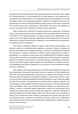 Rev. Pensamiento Educativo, Vol. 40, nº 1, 2007. pp. 13-29
19
Rev. Pensamiento Educativo, Vol. 40, nº 1, 2007. pp. 13-29
Desafíos educativos ante la sociedad del conocimiento
Ernesto Ottone, Martín Hopenhayn
la modernización y descentralización de la gestión educativa; el monitoreo de la calidad
de la oferta educativa; y el acercamiento de la oferta educativa a las condiciones so-
cioculturales de los beneficiarios y a la demanda posterior de capacidades en el mundo
del trabajo. Todos estos componentes apuntan a mejorar la calidad de los procesos de
aprendizaje en el sistema de educación básica y media; mejorar la eficiencia y la eficacia
en el uso de recursos para la educación; y, por distintas vías, hacer más equitativo el
acceso a una educación de calidad y los mayores logros educativos.
Tales reformas han conllevado al aumento del gasto en educación, en términos
reales y como porcentaje tanto del gasto público total como del producto interno bruto
(ver Gráfico 3). En segundo término, y de igual o quizás mayor significación, en al-
gunos casos se han logrado adelantos significativos en la introducción de sistemas de
medición de calidad, la reducción de la repitencia, la descentralización de la gestión y
la modificación de los programas.
Pero diversos obstáculos limitan los logros, tanto técnicos como políticos. Los
primeros residen en la dificultad para capitalizar con mayor eficacia el aumento de
recursos movilizados en las reformas educativas, vale decir, en transformar el aumento
de inversiones en mejores resultados en calidad y menor segmentación en logros y
aprendizajes. Los segundos se relacionan con la coordinación de los distintos agentes
involucrados en los procesos de reforma, donde destaca el hecho de que los profesores
perciben los cambios como externos a su situación laboral y remunerativa; y donde los
intereses de distintos grupos imponen rigidez a la carga tributaria con destinos sociales,
a la redistribución del gasto en educación y a los procesos de descentralización admi-
nistrativa y financiera.
Hay, también, actores que perciben que la reforma ha privilegiado una lógica de
tipo instrumental y de gestión, incluyendo razones de sentido y los fines últimos de la
educación. Hay quienes objetan que el discurso que se impone en las reformas se centra
de manera algo restringida en el rendimiento académico y la eficiencia sistémica, y que
es necesario pensar la direccionalidad del cambio pedagógico en una visión más amplia
(al estilo de los distintos retos planteados al comienzo de este artículo). Además, sólo
recientemente, en una segunda oleada de las propias reformas, se han ido incorporando
nuevas prioridades, tales como la profesionalización docente y la articulación entre
familias, escuelas, comunidad, mundo empresarial y medios de comunicación. Estos
enfoques que ganan espacio pueden resultar muy auspiciosos, dado que finalmente la
educación transcurre en buena medida dentro de la sala de clases (con un profesor al
frente) y en la institución escolar. Penetrar la caja negra de la sala de clases por vía de
la formación docente y penetrar la institución escolar por medio de la colaboración
entre distintos actores son tareas del momento para combinar mayor sentido con mayor
impacto en las reformas.
 