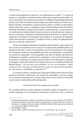 cristián cox d.
190
Rev. Pensamiento Educativo, Vol. 40, nº 1, 2007. pp. 175-204
Educación en el Bicentenario: dos agendas y calidad de la política
Cristián Cox D.
y niveles de desempeño de la docencia y las organizaciones escolares17. Lo crucial al
respecto es el equilibrio y articulación entre ambas lógicas impulsoras del cambio. Un
nuevo currículum y las evaluaciones nacionales de resultados de aprendizaje plasman la
presión social sobre el sistema escolar por lograr unas metas formativas de nuevo nivel.
Para los docentes corresponden a exigencias claras y fuertes a cambiar sus desempeños.
Frente a tal presión, ¿cómo se comparan los apoyos? Desde mediados de los Noventa los
ha habido sistemáticos y de gran escala respecto a salarios docentes, y menos respecto a
sus condiciones de trabajo (donde la mayor carencia es de insuficiencia de tiempos no
lectivos). Asimismo, en términos de desarrollo profesional docente, los apoyos si bien
importantes en términos de envergadura (por ejemplo, en el momento de implemen-
tación inicial del nuevo currículo) y variedad en su foco y modos de implementación,
han sido, en general, insuficientes18.
Se trata sin embargo de producir un equilibrio entre exigencia y apoyo que hoy en
día no existe, por insuficiencia de los apoyos. En el presente de prioridad política a la
agenda institucional, es como si todo marchara en favor de la presión, lo cual, aunque
no se lo busque, resulta en un desequilibrio que afecta –por desatención– a las políticas
de creación de capacidades. Este desequilibrio, que deja sin atender una dimensión
evidentemente estratégica, además afecta seriamente la relación del profesorado con
las políticas, al sentir que se le somete a un trato injusto. Como interroga un connotado
investigador y teórico del cambio de los sistemas educativos, el académico de Harvard
Richard Elmore, “¿Es ético hacer que individuos –en este caso educadores– rindan
cuentas por hacer cosas que no saben cómo hacer y que no se puede esperar que hagan,
sin conocimientos y habilidades considerables?”19.
Es necesario entonces considerar que el país para el Bicentenario tiene una doble
agenda en educación: institucional y de creación de capacidades, y que ésta, aunque
no se restrinja al tema profesores, los tiene a ellos como su foco, tanto en su formación
inicial como en su desarrollo profesional posterior.
Formación inicial: dos propuestas de cambio
No se pueden abordar en forma coherente los desafíos actuales en educación, sin un
cambio importante en las instituciones formadoras de profesores. Pese a esfuerzos
17	 Distinción particularmente central en las políticas de reforma reciente de países de la OECD y
en especial de Inglaterra, que logró cambiar sustancialmente el nivel promedio de sus logros en
matemáticas y lenguaje en básica en 6 años. Ver Michael Barber (2000); para una teorización de
este caso nacional, Michael Fullan (2003).
18	 Ver MINEDUC (2006).
19	 Elmore (2003), citado en M. Fullan, Change Forces with Vengeance, op. cit., pág. 56.
 