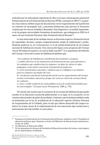 Rev. Pensamiento Educativo, Vol. 40, nº 1, 2007. pp. 175-204
191
Rev. Pensamiento Educativo, Vol. 40, nº 1, 2007. pp. 175-204
Educación en el Bicentenario: dos agendas y calidad de la política
Cristián Cox D.
realizados por un subconjunto importante de ellas en el marco del programa ministerial
Fortalecimiento de la Formación Inicial Docente (FFID, concluido en 2001)20, en gene-
ral, éstas todavía exhiben rasgos de desconexión con los requerimientos de la profesión
en contextos de desempeño real, y presentan limitaciones para proveer la formación
continua que los nuevos estándares demandan. Este diagnóstico, en medida importante,
es de las propias universidades formadoras de profesores, que trabajaron en 2005 en el
marco de una Comisión Nacional sobre Formación Inicial Docente21.
La más interesante de las medidas nuevas en discusión respecto a formación inicial
de capacidades docentes, porque comparativamente simple de implementar y proba-
blemente poderosa en sus consecuencias, es la de institucionalización de un examen
nacional de habilitación docente. Esta innovación figura como propuesta del Consejo
Asesor Presidencial respecto a la cual no hubo acuerdo22. Los argumentos del Informe
del Consejo a favor del examen de habilitación plantean que:
“Los exámenes de habilitación contribuirían decisivamente a asegurar:
i. cambios efectivos en las instituciones de formación docente, para adecuarse a
los estándares que establecerían los exámenes, sin dejar de valorar el saber
pedagógico como núcleo esencial de la formación de profesores.
ii. cierre de programas especiales y regulares que no califiquen a sus alumnos
para los exámenes nacionales del caso.
iii. vinculación estrecha de la formación inicial con los requerimientos del sistema
escolar (currículum y docencia), porque éste sería un criterio de construcción de
los exámenes.
iv. clara y visible rendición de cuenta pública acerca de su función formadora por
las universidades” (Consejo Asesor Presidencial, 2006, p. 178).
No está de más recalcar que la existencia de un examen de habilitación para poder
enseñar en la educación reconocida públicamente es la regla, no la excepción, en los
sistemas educacionales de países desarrollados.Asimismo, que la institucionalidad creada
recientemente por la ley de acreditación de la educación superior (Sistema Nacional
de Aseguramiento de la Calidad), junto al más que robusto desarrollo del campo eva-
luativo en el país, hacen de la implementación de esta innovación algo institucional y
técnicamente del todo factible en corto plazo.
20	 Programa de Fortalecimiento de la Formación Inicial Docente, mediante el cual 17 facultades de
educación recibieron apoyo financiero y técnico del Ministerio de Educación para modernizarse.
Ávalos, B. (2003).
21	 Ver Ministerio de Educación (2005).
22	 No fue apoyada por los decanos de Facultades de Educación miembros del mismo, como tampoco
por los representantes estudiantiles.
 
