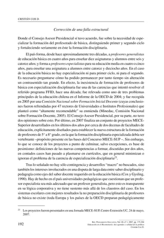 cristián cox d.
192
Rev. Pensamiento Educativo, Vol. 40, nº 1, 2007. pp. 175-204
Educación en el Bicentenario: dos agendas y calidad de la política
Cristián Cox D.
Corrección de una falla estructural
Donde el Consejo Asesor Presidencial sí tuvo acuerdo, fue sobre la necesidad de espe-
cializar la formación del profesorado de básica, distinguiendo primer y segundo ciclo
y fortaleciendo seriamente en éste la formación disciplinaria.
El país forma, desde hace aproximadamente tres décadas, a profesores generalistas
de educación básica en cuatro años para enseñar diez asignaturas y alumnos entre seis y
catorce años; y forma a profesores especialistas para su educación media en cuatro o cinco
años, para enseñar una asignatura a alumnos entre catorce y dieciocho años. En el caso
de la educación básica no hay especialización ni para primer ciclo, ni para el segundo.
Es necesario preguntarse cómo ha podido permanecer por tanto tiempo sin alteración
un contrasentido tan grande. En efecto, la inexistencia de formación de profesores de
básica con especialización disciplinaria fue una de las carencias que intentó resolver el
referido programa FFID, hace una década; fue relevada como uno de tres problemas
principales de la educación chilena en el Informe de la OECD de 2004; y fue recogida
en 2005 por una Comisión Nacional sobre Formación Inicial Docente (cuyas conclusio-
nes fueron refrendadas por 47 rectores de Universidades e Institutos Profesionales) que
planteó como “altamente recomendable” su enmienda (Mineduc, Comisión Nacional
sobre Formación Docente, 2005). El Consejo Asesor Presidencial, por su parte, no tuvo
dos opiniones sobre esto. Por último, en 2007 finaliza un conjunto de proyectos MECE-
Superior desarrollados en los últimos dos años por cerca de dos decenas de facultades de
educación, explícitamente diseñados para establecer la nueva estructura de la formación
de profesores de 5° a 8° grado, en la que la formación disciplinaria especializada debía ser
vertebrante –propósito presente en las bases del Concurso MECE-SUP –. Sin embargo,
lo que se conoce de los proyectos a punto de culminar, salvo excepciones, es base de
pesimismo: definiciones de las nuevas competencias a formar, discutidas por dos años,
en contados casos han pasado a plasmarse en currículos, que en general minimizan o
ignoran el problema de la carencia de especialización disciplinaria23.
Tras lo señalado no hay sólo contingencia y desarrollos “macro” no buscados, sino
también los intereses involucrados en una disputa de larga data entre saber disciplinario y
pedagogía como ejes del saber docente requerido en la educación básica (Cox y Gysling,
1990). Hay de hecho en el país universidades pedagógicas que cuestionan que un profe-
sor especialista sea más adecuado que un profesor generalista, pero esto es transparente
en su lógica corporativa y no tiene sustento más allá de los claustros del caso. En los
sistemas escolares con mejores resultados la no preparación disciplinaria de profesores
de básica no existe (toda Europa y los países de la OECD preparan pedagógicamente
23	 Los proyectos fueron presentados en una Jornada MECE-SUP, Centro Extensión UC, 24 de mayo,
2007.
 