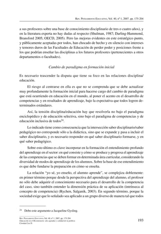 Rev. Pensamiento Educativo, Vol. 40, nº 1, 2007. pp. 175-204
193
Rev. Pensamiento Educativo, Vol. 40, nº 1, 2007. pp. 175-204
Educación en el Bicentenario: dos agendas y calidad de la política
Cristián Cox D.
a sus profesores sobre una base de conocimiento disciplinario de tres o cuatro años), y
en la literatura experta no hay dudas al respecto (Shulman, 1987; Darling-Hammond,
Bransford 2005; OECD, 2005). Pero las mejoras evidentes en este estratégico punto,
y públicamente aceptadas por todos, han chocado de hecho y en silencio con intereses
y temores duros de las Facultades de Educación de perder poder y posiciones frente a
los que podrían enseñar las disciplinas a los futuros profesores (pertenecientes a otros
departamentos o facultades).
Cambio de paradigma en formación inicial
Es necesario trascender la disputa que tiene su foco en las relaciones disciplina/
educación.
El riesgo al centrarse en ella es que no se comprenda que se debe actualizar
muy profundamente la formación inicial para hacerse cargo del cambio de paradigma
que está ocurriendo en educación en el mundo, al poner el acento en el desarrollo de
competencias y en resultados de aprendizaje, bajo la expectativa que todos logren de-
terminados estándares.
Así, la tensión disciplina/educación hay que resolverla no bajo el paradigma
enciclopédico y de educación selectiva, sino bajo el paradigma de competencias y de
educación inclusiva de todos24.
Lo indicado tiene como consecuencia que la intersección saber disciplinario/saber
pedagógico no corresponde sólo a la didáctica, sino que se expande y pasa a incluir el
saber disciplinario, y es necesario responder en qué saber disciplinario formarse, y en
qué saber pedagógico.
Sobre esto último es clave incorporar en la formación el entendimiento profundo
del aprendizaje en el sector: en qué consiste y cómo se produce y progresa el aprendizaje
de las competencias que se deben formar en determinada área curricular, considerando la
diversidad de modos de aprendizaje de los alumnos. Sobre la base de ese entendimiento
es que debe fundarse la preparación en cómo se enseña.
La relación “yo sé, yo enseño, el alumno aprende”, se complejiza doblemente:
en primer término porque desde la perspectiva del aprendizaje del alumno, el profesor
no sólo debe adquirir el conocimiento necesario para el desarrollo de la competencia
del caso, sino también entender la dimensión práctica de su aplicación (intrínseca al
concepto de competencia) (Rychen, Salganik, 2003). En segundo término, porque la
sociedad exige que lo señalado sea aplicado a un grupo diverso de manera tal que todos
24	 Debo este argumento a Jacqueline Gysling.
 
