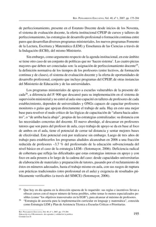 Rev. Pensamiento Educativo, Vol. 40, nº 1, 2007. pp. 175-204
195
Rev. Pensamiento Educativo, Vol. 40, nº 1, 2007. pp. 175-204
Educación en el Bicentenario: dos agendas y calidad de la política
Cristián Cox D.
de perfeccionamiento, presente en el Estatuto Docente desde inicios de los Noventa,
el sistema de evaluación docente, la oferta institucional CPEIP de cursos y talleres de
perfeccionamiento, las estrategias de desarrollo profesional o formación continua entre
pares que desarrollan diversos programas ministeriales, los nuevos programas Fomento
de la Lectura, Escritura y Matemática (LEM) y Enseñanza de las Ciencias a través de
la Indagación (ECBI), del mismo Ministerio.
Sin embargo, como argumento respecto de la agenda institucional, en este ámbito
se tiene otro caso de un conjunto de políticas que no ‘hacen sistema’. Las cuatro piezas
mayores que deben ser conectadas son: la asignación de perfeccionamiento docente25,
la definición normativa de los tiempos de los profesores (entre lectivos, de formación
continua y de clases), el sistema de evaluación docente y la oferta de oportunidades de
desarrollo profesional, conjunto que incluye programas del CPEIP, de otras instancias
del Ministerio de Educación y de las universidades.
Los programas ministeriales de apoyo a escuelas vulnerables de la presente dé-
cada26, a diferencia del P. 900 que descansó para su implementación en el sistema de
supervisión ministerial y no entró al aula sino capacitó en talleres de profesores de cada
establecimiento, dependen de universidades y ONGs capaces de capacitar profesores
monitores o guías que apoyan directamente el trabajo de aula. Hay en esto una mejor
base para resolver el nudo crítico de las lógicas de capacitación de “afuera hacia aden-
tro”, o “de arriba hacia abajo”, propias de las estrategias centralizadas: su distancia con
las necesidades concretas del docente. El nuevo abordaje, al descansar en profesores
tutores que son pares del profesor de aula, cuyo trabajo de apoyo se da en base al foco
de ambos en el aula, tiene el potencial de cerrar tal distancia y sentar mejores bases
de efectividad. Este potencial está por realizarse sin embargo. Luego de tres años de
trabajo para establecerlos los programas aludidos alcanzaban en 2006 a una fracción
reducida de profesores –3,7 % del profesorado de la educación subvencionada del
nivel básico en el caso de la estrategia LEM– (Sotomayor, 2006). Deficiencia radical
de cobertura que refleja las dificultades que estas estrategias intensas en apoyo y con
foco en aula poseen a lo largo de la cadena del caso: desde capacidades universitarias
de elaboración de materiales y preparación de tutores, pasando por el reclutamiento de
éstos en números adecuados, hasta el trabajo mismo en aula, con sus rasgos de ruptura
con prácticas tradicionales (otro profesional en el aula) y exigencia de resultados pú-
blicamente verificables (a través del SIMCE) (Sotomayor, 2006).
25	Que hoy en día apunta en la dirección opuesta de lo requerido: sus reglas e incentivos llevan a
ofrecer cursos con el mayor número de horas posibles, sobre temas lo menos especializados po-
sibles (como “los objetivos transversales en la EGB”), para alcanzar al máximo de profesores.
26	 “Estrategia de asesoría para la implementación curricular en lenguaje y matemática”, conocida
como Estrategia LEM y Plan de Asistencia Técnica a Escuelas Críticas o Prioritarias.
 