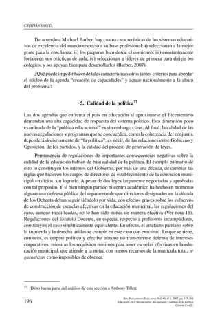 cristián cox d.
196
Rev. Pensamiento Educativo, Vol. 40, nº 1, 2007. pp. 175-204
Educación en el Bicentenario: dos agendas y calidad de la política
Cristián Cox D.
De acuerdo a Michael Barber, hay cuatro características de los sistemas educati-
vos de excelencia del mundo respecto a su base profesional: i) seleccionan a la mejor
gente para la enseñanza; ii) los preparan bien desde el comienzo; iii) constantemente
fortalecen sus prácticas de aula; iv) seleccionan a líderes de primera para dirigir los
colegios, y los apoyan bien para desarrollarlos (Barber, 2007).
¿Qué puede impedir hacer de tales características otros tantos criterios para abordar
el núcleo de la agenda “creación de capacidades” y actuar nacionalmente a la altura
del problema?
5.  Calidad de la política27
Las dos agendas que enfrenta el país en educación al aproximarse el Bicentenario
demandan una alta capacidad de respuesta del sistema político. Esta dimensión poco
examinada de la “política educacional” es sin embargo clave. Al final, la calidad de las
nuevas regulaciones y programas que se concuerden, como la coherencia del conjunto,
dependerá decisivamente de “la política”, es decir, de las relaciones entre Gobierno y
Oposición, de los partidos, y la calidad del proceso de generación de leyes.
Permanencia de regulaciones de importantes consecuencias negativas sobre la
calidad de la educación hablan de baja calidad de la política. El ejemplo palmario de
esto lo constituyen los intentos del Gobierno, por más de una década, de cambiar las
reglas que hicieron los cargos de directores de establecimiento de la educación muni-
cipal vitalicios, sin lograrlo. A pesar de dos leyes largamente negociadas y aprobadas
con tal propósito. Y si bien ningún partido ni centro académico ha hecho en momento
alguno una defensa pública del argumento de que directores designados en la década
de los Ochenta deban seguir siéndolo por vida, con efectos graves sobre los esfuerzos
de construcción de escuelas efectivas en la educación municipal, las regulaciones del
caso, aunque modificadas, no lo han sido nunca de manera efectiva (Ver nota 11).
Regulaciones del Estatuto Docente, en especial respecto a profesores incumplidores,
constituyen el caso simétricamente equivalente. En efecto, el artefacto parriano sobre
la izquierda y la derecha unidas se cumple en este caso con exactitud. Lo que se tiene,
entonces, es empate político y efectiva aunque no transparente defensa de intereses
corporativos, mientras los requisitos mínimos para tener escuelas efectivas en la edu-
cación municipal, que atiende a la mitad con menos recursos de la matrícula total, se
garantizan como imposibles de obtener.
27	 Debo buena parte del análisis de esta sección a Anthony Tillett.
 