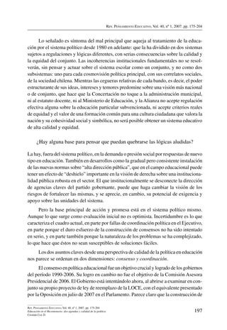 Rev. Pensamiento Educativo, Vol. 40, nº 1, 2007. pp. 175-204
197
Rev. Pensamiento Educativo, Vol. 40, nº 1, 2007. pp. 175-204
Educación en el Bicentenario: dos agendas y calidad de la política
Cristián Cox D.
Lo señalado es síntoma del mal principal que aqueja al tratamiento de la educa-
ción por el sistema político desde 1980 en adelante: que la ha dividido en dos sistemas
sujetos a regulaciones y lógicas diferentes, con serias consecuencias sobre la calidad y
la equidad del conjunto. Las incoherencias institucionales fundamentales no se resol-
verán, sin pensar y actuar sobre el sistema escolar como un conjunto, y no como dos
subsistemas: uno para cada cosmovisión política principal, con sus correlatos sociales,
de la sociedad chilena. Mientras las cegueras relativas de cada bando, es decir, el poder
estructurante de sus ideas, intereses y temores predomine sobre una visión más nacional
o de conjunto, que hace que la Concertación no toque a la administración municipal,
ni al estatuto docente, ni al Ministerio de Educación, y la Alianza no acepte regulación
efectiva alguna sobre la educación particular subvencionada, ni acepte criterios reales
de equidad y el valor de una formación común para una cultura ciudadana que valora la
nación y su cohesividad social y simbólica, no será posible obtener un sistema educativo
de alta calidad y equidad.
¿Hay alguna base para pensar que puedan quebrarse las lógicas aludidas?
La hay, fuera del sistema político, en la demanda o presión social por respuestas de nuevo
tipo en educación. También en desarrollos como la gradual pero consistente instalación
de las nuevas normas sobre “alta dirección pública”, que en el campo educacional puede
tener un efecto de “deshielo” importante en la visión de derecha sobre una instituciona-
lidad pública robusta en el sector. El que institucionalmente se desconecte la dirección
de agencias claves del partido gobernante, puede que haga cambiar la visión de los
riesgos de fortalecer las mismas, y se aprecie, en cambio, su potencial de exigencia y
apoyo sobre las unidades del sistema.
Pero la base principal de acción y promesa está en el sistema político mismo.
Aunque lo que surge como evaluación inicial no es optimista. Incertidumbre es lo que
caracteriza el cuadro actual, en parte por fallas de coordinación política en el Ejecutivo,
en parte porque el duro esfuerzo de la construcción de consensos no ha sido intentado
en serio, y en parte también porque la naturaleza de los problemas se ha complejizado,
lo que hace que éstos no sean susceptibles de soluciones fáciles.
Los dos asuntos claves desde una perspectiva de calidad de la política en educación
nos parece se ordenan en dos dimensiones: consenso y coordinación.
El consenso en política educacional fue un objetivo crucial y logrado de los gobiernos
del período 1990-2006. Su logro en cambio no fue el objetivo de la Comisión Asesora
Presidencial de 2006. El Gobierno está intentándolo ahora, al abrirse a examinar en con-
junto su propio proyecto de ley de reemplazo de la LOCE, con el equivalente presentado
por la Oposición en julio de 2007 en el Parlamento. Parece claro que la construcción de
 