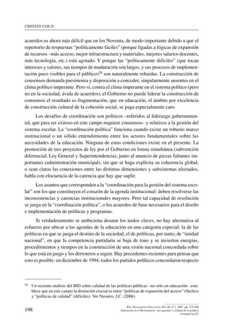 cristián cox d.
198
Rev. Pensamiento Educativo, Vol. 40, nº 1, 2007. pp. 175-204
Educación en el Bicentenario: dos agendas y calidad de la política
Cristián Cox D.
acuerdos es ahora más difícil que en los Noventa, de modo importante debido a que el
repertorio de respuestas “políticamente fáciles” (porque ligadas a lógicas de expansión
de recursos –más acceso, mejor infraestructura y materiales, mejores salarios docentes,
más tecnología, etc.) está agotado. Y porque las “políticamente difíciles” (que tocan
intereses y valores, sus tiempos de maduración son largos, y sus procesos de implemen-
tación poco visibles para el público)28 son naturalmente rehuidas. La construcción de
consensos demanda parsimonia y disposición a conceder, singularmente ausentes en el
clima político imperante. Pero si, contra el clima imperante en el sistema político (pero
no en la sociedad, ávida de acuerdos), el Gobierno no puede liderar la construcción de
consensos el resultado es fragmentación, que en educación, el ámbito por excelencia
de construcción cultural de la cohesión social, se paga especialmente caro.
Los desafíos de coordinación son políticos –referidos al liderazgo gubernamen-
tal, que para ser exitoso en este campo requiere consensos– y relativos a la gestión del
sistema escolar. La “coordinación política” funciona cuando existe un robusto marco
institucional o un sólido entendimiento entre los actores fundamentales sobre las
necesidades de la educación. Ninguna de estas condiciones existe en el presente. La
promoción de tres proyectos de ley por el Gobierno en forma simultánea (subvención
diferencial, Ley General y Superintendencia), junto al anuncio de piezas faltantes im-
portantes (administración municipal), sin que se haga explícita su coherencia global,
o sean claras las conexiones entre las distintas dimensiones y subsistemas afectados,
habla con elocuencia de la carencia que hay que suplir.
Los asuntos que corresponden a la “coordinación para la gestión del sistema esco-
lar” son los que constituyen el corazón de la agenda institucional: deben resolverse las
inconsistencias y carencias institucionales mayores. Pero tal capacidad de resolución
se juega en la “coordinación política”, o los acuerdos de base necesarios para el diseño
e implementación de políticas y programas.
Si verdaderamente se ambiciona desatar los nudos claves, no hay alternativa al
esfuerzo por ubicar a las agendas de la educación en una categoría especial: la de las
políticas en que se juega el destino de la sociedad, el de políticas, por tanto, de “unidad
nacional”, en que la competencia partidaria se baja de tono y se invierten energías,
procedimientos y tiempos en la construcción de una visión nacional concordada sobre
lo que está en juego y los derroteros a seguir. Hay precedentes recientes para pensar que
esto es posible: en diciembre de 1994, todos los partidos políticos concordaron respecto
28	 Un reciente análisis del BID sobre calidad de las políticas públicas –no sólo en educación– esta-
blece que en este campo la distinción crucial es entre “políticas de expansión del acceso” (fáciles)
y “políticas de calidad” (difíciles). Ver Navarro, J.C. (2006).
 