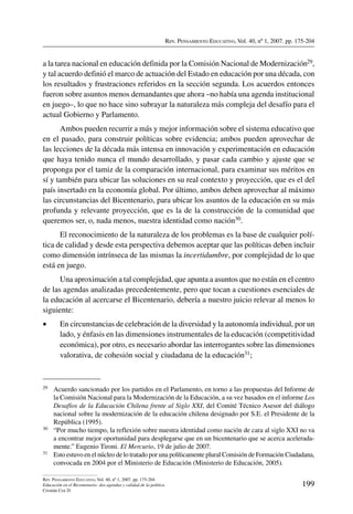 Rev. Pensamiento Educativo, Vol. 40, nº 1, 2007. pp. 175-204
199
Rev. Pensamiento Educativo, Vol. 40, nº 1, 2007. pp. 175-204
Educación en el Bicentenario: dos agendas y calidad de la política
Cristián Cox D.
a la tarea nacional en educación definida por la Comisión Nacional de Modernización29,
y tal acuerdo definió el marco de actuación del Estado en educación por una década, con
los resultados y frustraciones referidos en la sección segunda. Los acuerdos entonces
fueron sobre asuntos menos demandantes que ahora –no había una agenda institucional
en juego–, lo que no hace sino subrayar la naturaleza más compleja del desafío para el
actual Gobierno y Parlamento.
Ambos pueden recurrir a más y mejor información sobre el sistema educativo que
en el pasado, para construir políticas sobre evidencia; ambos pueden aprovechar de
las lecciones de la década más intensa en innovación y experimentación en educación
que haya tenido nunca el mundo desarrollado, y pasar cada cambio y ajuste que se
proponga por el tamiz de la comparación internacional, para examinar sus méritos en
sí y también para ubicar las soluciones en su real contexto y proyección, que es el del
país insertado en la economía global. Por último, ambos deben aprovechar al máximo
las circunstancias del Bicentenario, para ubicar los asuntos de la educación en su más
profunda y relevante proyección, que es la de la construcción de la comunidad que
queremos ser, o, nada menos, nuestra identidad como nación30.
El reconocimiento de la naturaleza de los problemas es la base de cualquier polí-
tica de calidad y desde esta perspectiva debemos aceptar que las políticas deben incluir
como dimensión intrínseca de las mismas la incertidumbre, por complejidad de lo que
está en juego.
Una aproximación a tal complejidad, que apunta a asuntos que no están en el centro
de las agendas analizadas precedentemente, pero que tocan a cuestiones esenciales de
la educación al acercarse el Bicentenario, debería a nuestro juicio relevar al menos lo
siguiente:
•	 En circunstancias de celebración de la diversidad y la autonomía individual, por un
lado, y énfasis en las dimensiones instrumentales de la educación (competitividad
económica), por otro, es necesario abordar las interrogantes sobre las dimensiones
valorativa, de cohesión social y ciudadana de la educación31;
29	 Acuerdo sancionado por los partidos en el Parlamento, en torno a las propuestas del Informe de
la Comisión Nacional para la Modernización de la Educación, a su vez basados en el informe Los
Desafíos de la Educación Chilena frente al Siglo XXI, del Comité Técnico Asesor del diálogo
nacional sobre la modernización de la educación chilena designado por S.E. el Presidente de la
República (1995).
30	 “Por mucho tiempo, la reflexión sobre nuestra identidad como nación de cara al siglo XXI no va
a encontrar mejor oportunidad para desplegarse que en un bicentenario que se acerca acelerada-
mente.” Eugenio Tironi. El Mercurio, 19 de julio de 2007.
31	 Esto estuvo en el núcleo de lo tratado por una políticamente plural Comisión de Formación Ciudadana,
convocada en 2004 por el Ministerio de Educación (Ministerio de Educación, 2005).
 