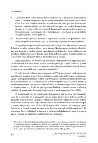 cristián cox d.
200
Rev. Pensamiento Educativo, Vol. 40, nº 1, 2007. pp. 175-204
Educación en el Bicentenario: dos agendas y calidad de la política
Cristián Cox D.
•	 Limitación de la visión pública de los resultados de la educación, al restringirse
ésta a la información provista por las pruebas estandarizadas. Como queda dicho,
Chile tiene más información sobre su quehacer educativo que nunca antes en su
historia y más que ningún país de Latinoamérica, pero esto no debe hacer perder
de vista la pregunta por lo importante de la educación que no medimos (como las
tres dimensiones mencionadas en el punto previo), y que tiende a no ser materia
de deliberación ni acción públicas.
•	 Alcance de los apoyos a respuestas regionales y locales a los problemas, en el
marco de políticas nacionales que las financien y respalden sin ambigüedades.
El argumento es que no hay respuestas fáciles, del tipo sí/no, a los asuntos relevados
de las dos agendas, así como a los recién señalados. Ni siquiera una institucionalidad de
aseguramiento de la calidad robusta y consistente puede disolver la incertidumbre que
nos afecta. Debiéramos hacer de ésta, parte de las políticas, junto a la experimentación,
la discusión y la adaptación flexible de instituciones y actores.
¿Hay lecciones de los procesos de generación e implementación de políticas edu-
cacionales en Chile en la última década y media que valga la pena conservar y tener
presente en la coyuntura actual de aparente asimetría entre requerimientos al sistema
político y sus capacidades de respuesta en educación?
El ciclo largo de políticas que se inauguró en 1990 y que se cierra en el presente de
incertidumbre acerca de la nueva fase en gestación, enseña cuatro criterios que consideramos
siguen válidos para la etapa que se abre: i) responder con similar consistencia e intensidad
a los requerimientos de la cohesión social y de la competitividad; ii) dedicar energía y
atención comparables a las necesidades nacionales y a las demandas globales; iii) respetar
al campo adversario; y iv) luchar por lograr equilibrio de conocimientos en la visión y
equilibrio de poder (entre los actores) respecto de la implementación (Cox, 2006).
El conjunto referido de criterios debe interpretarse a la luz de la supremacía del
valor de la inclusión en la educación para un orden democrático. Este no puede ser
traducido en instituciones y prácticas educativas duraderas y efectivas si no es en base
a consensos políticos, para cuya construcción el tercer criterio avanzado –respeto por
el campo adversario– es el de más difícil realización. Se trata, sin embargo, desde
Aristóteles a Hannah Arendt, de uno de los fundamentos del ideal democrático32. El
mismo que fue avasallado al instaurarse la institucionalidad educativa que tenemos y
que se requiere sea hegemónico al momento de reformarla.
32	 “El respeto, no diferente de la aristotélica philia politiké, es una especie de “amistad” sin intimidad
ni proximidad; es una consideración hacia la persona desde la distancia que pone entre nosotros
el espacio del mundo, y esta consideración es independiente de las cualidades que admiremos o
de los logros que estimemos grandemente” (Hannah Arendt, 2003, p. 262).
 