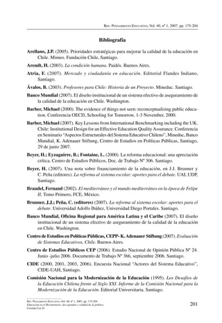 Rev. Pensamiento Educativo, Vol. 40, nº 1, 2007. pp. 175-204
201
Rev. Pensamiento Educativo, Vol. 40, nº 1, 2007. pp. 175-204
Educación en el Bicentenario: dos agendas y calidad de la política
Cristián Cox D.
Bibliografía
Arellano, J.P. (2005). Prioridades estratégicas para mejorar la calidad de la educación en
Chile. Mimeo. Fundación Chile, Santiago.
Arendt, H. (2003). La condición humana. Paidós. Buenos Aires.
Atria, F. (2007). Mercado y ciudadanía en educación. Editorial Flandes Indiano,
Santiago.
Ávalos, B. (2003). Profesores para Chile: Historia de un Proyecto. Mineduc. Santiago.
Banco Mundial (2007). El diseño institucional de un sistema efectivo de aseguramiento de
la calidad de la educación en Chile. Washington.
Barber, Michael (2000). The evidence of things not seen: reconceptualising public educa-
tion. Conferencia OECD, Schooling for Tomorrow, 1-3 November, 2000.
Barber, Michael (2007). Key Lessons from International Benchmarking including the UK.
Chile: Institutional Design for an Effective Education QualityAssurance. Conferencia
en Seminario “Aspectos Estructurales del Sistema Educativo Chileno”, Mineduc, Banco
Mundial, K. Adenauer Stiftung, Centro de Estudios en Políticas Públicas, Santiago,
29 de junio 2007.
Beyer, H.; Eyzaguirre, B.; Fontaine, L. (2000). La reforma educacional: una apreciación
crítica. Centro de Estudios Públicos, Doc. de Trabajo Nº 306. Santiago.
Beyer, H. (2007). Una nota sobre financiamiento de la educación, en J.J. Brunner y
C. Peña (editores). La reforma al sistema escolar: aportes para el debate. UAI, UDP,
Santiago.
Braudel, Fernand (2002). El mediterráneo y el mundo mediterráneo en la época de Felipe
II, Tomo Primero, FCE, México.
Brunner, J.J.; Peña, C. (editores) (2007). La reforma al sistema escolar: aportes para el
debate. Universidad Adolfo Ibáñez, Universidad Diego Portales. Santiago.
Banco Mundial, Oficina Regional para América Latina y el Caribe (2007). El diseño
institucional de un sistema efectivo de aseguramiento de la calidad de la educación
en Chile. Washington.
Centro de Estudios en Políticas Públicas, CEPP- K.Adenauer Stiftung (2007). Evaluación
de Sistemas Educativos, Chile. Buenos Aires.
Centro de Estudios Públicos CEP (2006). Estudio Nacional de Opinión Pública Nº 24.
Junio -julio 2006. Documento de Trabajo Nº 366, septiembre 2006. Santiago.
CIDE (2000, 2001, 2003, 2006). Encuesta Nacional “Actores del Sistema Educativo”,
CIDE-UAH, Santiago.
Comisión Nacional para la Modernización de la Educación (1995). Los Desafíos de
la Educación Chilena frente al Siglo XXI. Informe de la Comisión Nacional para la
Modernización de la Educación. Editorial Universitaria. Santiago.
 