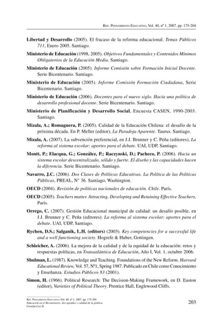 Rev. Pensamiento Educativo, Vol. 40, nº 1, 2007. pp. 175-204
203
Rev. Pensamiento Educativo, Vol. 40, nº 1, 2007. pp. 175-204
Educación en el Bicentenario: dos agendas y calidad de la política
Cristián Cox D.
Libertad y Desarrollo (2005). El fracaso de la reforma educacional. Temas Públicos
711, Enero 2005. Santiago.
Ministerio de Educación (1998, 2005). Objetivos Fundamentales y Contenidos Mínimos
Obligatorios de la Educación Media. Santiago.
Ministerio de Educación (2005). Informe Comisión sobre Formación Inicial Docente.
Serie Bicentenario. Santiago.
Ministerio de Educación (2005). Informe Comisión Formación Ciudadana, Serie
Bicentenario. Santiago.
Ministerio de Educación (2006). Docentes para el nuevo siglo. Hacia una política de
desarrollo profesional docente. Serie Bicentenario. Santiago.
Ministerio de Planificación y Desarrollo Social, Encuesta CASEN, 1990-2003.
Santiago.
Mizala, A.; Romaguera, P. (2005). Calidad de la Educación Chilena: el desafío de la
próxima década. En P. Meller (editor), La Paradoja Aparente. Taurus. Santiago.
Mizala, A. (2007). La subvención preferencial, en J.J. Brunner y C. Peña (editores), La
reforma al sistema escolar: aportes para el debate. UAI, UDP, Santiago.
Montt, P.; Elacqua, G.; González, P.; Raczynski, D.; Pacheco, P. (2006). Hacia un
sistema escolar descentralizado, sólido y fuerte. El diseño y las capacidades hacen
la diferencia. Serie Bicentenario. Santiago.
Navarro, J.C. (2006). Dos Clases de Políticas Educativas. La Política de las Políticas
Públicas, PREAL, N° 36. Santiago, Washington.
OECD (2004). Revisión de políticas nacionales de educación. Chile. París.
OECD (2005). Teachers matter. Attracting, Developing and Retaining Effective Teachers,
Paris.
Orrego, C. (2007). Gestión Educacional municipal de calidad: un desafío posible, en
J.J. Brunner y C. Peña (editores). La reforma al sistema escolar: aportes para el
debate. UAI, UDP, Santiago.
Rychen, D.S.; Salganik, L.H. (editors) (2003). Key competencies for a successful life
and a well functioning society. Hogrefe  Huber, Gottingen.
Schleicher, A. (2006). La mejora de la calidad y de la equidad de la educación: retos y
respuestas políticas, en Transatlántica de Educación, Año I, Vol. 1, octubre 2006.
Shulman, L. (1987). Knowledge and Teaching. Foundations of the New Reform. Harvard
Educational Review, Vol. 57, Nº1, Spring 1987. Publicado en Chile como Conocimiento
y Enseñanza. Estudios Públicos 83 (2001).
Simon, H. (1966). Political Research: The Decision-Making Framework, en D. Easton
(editor), Varieties of Political Theory. Prentice Hall, Englewood Cliffs.
 