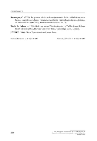 cristián cox d.
204
Rev. Pensamiento Educativo, Vol. 40, nº 1, 2007. pp. 175-204
Educación en el Bicentenario: dos agendas y calidad de la política
Cristián Cox D.
Sotomayor, C. (2006). Programas públicos de mejoramiento de la calidad de escuelas
básicas en contextos urbanos vulnerables: evolución y aprendizajes de sus estrategias
de intervención (1990-2005), Pensamiento Educativo, Vol. 39.
Tiack, D.; Cuban, L. (1995). Tinkering toward Utopia. A century of Public School Reform.
Ninth Edition (2003), Harvard University Press, Cambridge Mass., London.
UNESCO (2006). World Educational Indicators. Paris.
Fecha de Recepción: 13 de mayo de 2007	 Fecha de Aceptación: 31 de mayo de 2007
 