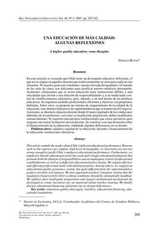 Rev. Pensamiento Educativo, Vol. 40, nº 1, 2007. pp. 205-242
205
Rev. Pensamiento Educativo, Vol. 40, nº 1, 2007. pp. 205-242
Una educación de más calidad: algunas reflexiones
Harald Beyer
Rev. Pensamiento Educativo, Vol. 40, Nº 1, 2007. pp. 205-242
Una educación de más calidad:
algunas reflexiones
A higher quality education: some thoughts
Harald Beyer*
Resumen 
En este artículo se recuerda que Chile tiene un desempeño educativo deficiente, el
que no se origina en aquellos factores que tradicionalmente se citan para explicar esta
situación. Ni nuestro gasto por estudiante, nuestra elevada desigualdad o el tamaño
de las salas de clases son suficientes para justificar nuestro mediocre desempeño.
Asimismo, enfatizamos que el sector educación tiene instituciones débiles y mal
articuladas que invitan a una dilución de responsabilidades y a un inadecuado con-
trol de establecimientos educativos, pero, además, a un mal diseño de las políticas
educativas. Se requieren unidades profesionales eficientes y efectivas con propósitos
definidos. Entre otros, se propone un sistema de aseguramiento de la calidad de la
educación, muy distinto al proyecto de superintendencia que se tramita en el Congreso.
Asimismo, se aborda la situación docente donde el marco regulador de las condiciones
laborales de los profesores, así como su insuficiente preparación, deben modificarse
sustancialmente. Se sugieren mecanismos institucionales que creen incentivos para
asegurar una mejor formación inicial docente. Se concluye con una discusión sobre
el financiamiento de la educación, señalando algunas deficiencias en su diseño.
	 Palabras clave: calidad y equidad de la educación, docentes, financiamiento de
la educación, instituciones educativas  
Abstract
This article reminds the reader about Chile’s deficient educational performance. Reasons
such as the expenses per student, high level of inequality, or classroom size are not
strong enough to justify Chile’s mediocre educational performance. Furthermore, we
emphasize that the educational sector has weak and wrongly articulated institutions that
promote both the dilution of responsibilities and an inadequate control of educational
establishments, as well as a defficient educational policy design. We require effective
and efficient professional units with defined purposes. Among others, we suggest an
educational quality assurance system, but quite different from the superintendence
project currently at Congress. We also approach teachers’situation, stating that the
regulatory framework for their working conditions should be substantially modified.
We address their inadequate preparation and suggest institutional mechanisms be
developed to create incentives for an improved initial teacher training. We finally
discuss educational financing and point out its design deficiencies.
	 Key words: education quality and equity, teachers, educational financing, edu-
cational institutions.
*	 Doctor en Economía, UCLA. Coordinador Académico del Centro de Estudios Públicos,
hbeyer@cepchile.cl
 