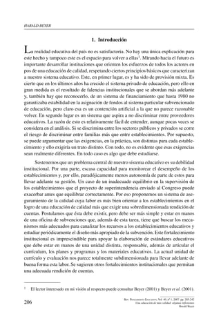 harald beYer
206
Rev. Pensamiento Educativo, Vol. 40, nº 1, 2007. pp. 205-242
Una educación de más calidad: algunas reflexiones
Harald Beyer
1.  Introducción
La realidad educativa del país no es satisfactoria. No hay una única explicación para
este hecho y tampoco este es el espacio para volver a ellas1. Mirando hacia el futuro es
importante desarrollar instituciones que orienten los esfuerzos de todos los actores en
pos de una educación de calidad, respetando ciertos principios básicos que caracterizan
a nuestro sistema educativo. Este, en primer lugar, es y ha sido de provisión mixta. Es
cierto que en los últimos años ha crecido el sistema privado de educación, pero ello en
gran medida es el resultado de falencias institucionales que se abordan más adelante
y, también hay que reconocerlo, de un sistema de financiamiento que hasta 1980 no
garantizaba estabilidad en la asignación de fondos al sistema particular subvencionado
de educación, pero claro esa es un contención artificial a la que no parece razonable
volver. En segundo lugar es un sistema que aspira a no discriminar entre proveedores
educativos. La razón de esto es relativamente fácil de entender, aunque pocas veces se
considera en el análisis. Si se discrimina entre los sectores públicos y privados se corre
el riesgo de discriminar entre familias más que entre establecimientos. Por supuesto,
se puede argumentar que las exigencias, en la práctica, son distintas para cada estable-
cimiento y ello exigiría un trato distinto. Con todo, no es evidente que esas exigencias
sean realmente diferentes. En todo caso es algo que debe estudiarse.
Sostenemos que un problema central de nuestro sistema educativo es su debilidad
institucional. Por una parte, escasa capacidad para monitorear el desempeño de los
establecimientos y, por ello, paradójicamente menos autonomía de parte de estos para
llevar adelante su gestión. Un caso de un inadecuado equilibrio en la supervisión de
los establecimientos que el proyecto de superintendencia enviado al Congreso puede
exacerbar antes que equilibrar correctamente. Por eso proponemos un sistema de ase-
guramiento de la calidad cuya labor es más bien orientar a los establecimientos en el
logro de una educación de calidad más que exigir una sobredimensionada rendición de
cuentas. Postulamos que ésta debe existir, pero debe ser más simple y estar en manos
de una oficina de subvenciones que, además de esta tarea, tiene que buscar los meca-
nismos más adecuados para canalizar los recursos a los establecimientos educativos y
estudiar periódicamente el diseño más apropiado de la subvención. Este fortalecimiento
institucional es imprescindible para apoyar la elaboración de estándares educativos
que debe estar en manos de una unidad distinta, responsable, además de articular el
currículum, los planes y programas y los materiales educativos. La actual unidad de
currículo y evaluación nos parece totalmente subdimensionada para llevar adelante de
buena forma esta labor. Se sugieren otros fortalecimientos institucionales que permitan
una adecuada rendición de cuentas.
1	 El lector interesado en mi visión al respecto puede consultar Beyer (2001) y Beyer et al. (2001).
 