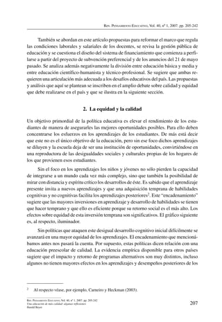 Rev. Pensamiento Educativo, Vol. 40, nº 1, 2007. pp. 205-242
207
Rev. Pensamiento Educativo, Vol. 40, nº 1, 2007. pp. 205-242
Una educación de más calidad: algunas reflexiones
Harald Beyer
También se abordan en este artículo propuestas para reformar el marco que regula
las condiciones laborales y salariales de los docentes, se revisa la gestión pública de
educación y se cuestiona el diseño del sistema de financiamiento que comienza a perfi-
larse a partir del proyecto de subvención preferencial y de los anuncios del 21 de mayo
pasado. Se analiza además negativamente la división entre educación básica y media y
entre educación científico-humanista y técnico-profesional. Se sugiere que ambas re-
quieren una articulación más adecuada a los desafíos educativos del país. Las propuestas
y análisis que aquí se plantean se inscriben en el amplio debate sobre calidad y equidad
que debe realizarse en el país y que se ilustra en la siguiente sección.
2.  La equidad y la calidad
Un objetivo primordial de la política educativa es elevar el rendimiento de los estu-
diantes de manera de asegurarles las mejores oportunidades posibles. Para ello deben
concentrarse los esfuerzos en los aprendizajes de los estudiantes. De más está decir
que este no es el único objetivo de la educación, pero sin ese foco dichos aprendizajes
se diluyen y la escuela deja de ser una institución de oportunidades, convirtiéndose en
una reproductora de las desigualdades sociales y culturales propias de los hogares de
los que provienen esos estudiantes.
Sin el foco en los aprendizajes los niños y jóvenes no sólo pierden la capacidad
de integrarse a un mundo cada vez más complejo, sino que también la posibilidad de
mirar con distancia y espíritu crítico los desarrollos de éste. Es sabido que el aprendizaje
presente invita a nuevos aprendizajes y que una adquisición temprana de habilidades
cognitivas y no cognitivas facilita los aprendizajes posteriores2. Este “encadenamiento”
sugiere que las mayores inversiones en aprendizaje y desarrollo de habilidades se tienen
que hacer temprano y que ello es eficiente porque su retorno social es el más alto. Los
efectos sobre equidad de esta inversión temprana son significativos. El gráfico siguiente
es, al respecto, iluminador.
Sin políticas que ataquen este desigual desarrollo cognitivo inicial difícilmente se
avanzará en una mayor equidad de los aprendizajes. El encadenamiento que mencioná-
bamos antes nos pasará la cuenta. Por supuesto, estas políticas dicen relación con una
educación preescolar de calidad. La evidencia empírica disponible para otros países
sugiere que el impacto y retorno de programas alternativos son muy distintos, incluso
algunos no tienen mayores efectos en los aprendizajes y desempeños posteriores de los
2	 Al respecto véase, por ejemplo, Carneiro y Heckman (2003).
 