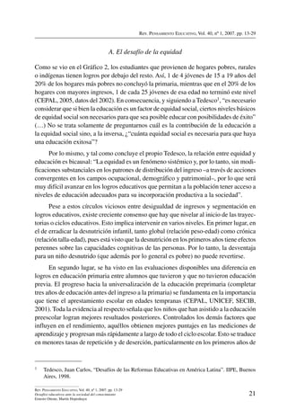 Rev. Pensamiento Educativo, Vol. 40, nº 1, 2007. pp. 13-29
21
Rev. Pensamiento Educativo, Vol. 40, nº 1, 2007. pp. 13-29
Desafíos educativos ante la sociedad del conocimiento
Ernesto Ottone, Martín Hopenhayn
A. El desafío de la equidad
Como se vio en el Gráfico 2, los estudiantes que provienen de hogares pobres, rurales
o indígenas tienen logros por debajo del resto. Así, 1 de 4 jóvenes de 15 a 19 años del
20% de los hogares más pobres no concluyó la primaria, mientras que en el 20% de los
hogares con mayores ingresos, 1 de cada 25 jóvenes de esa edad no terminó este nivel
(CEPAL, 2005, datos del 2002). En consecuencia, y siguiendo a Tedesco1, “es necesario
considerar que si bien la educación es un factor de equidad social, ciertos niveles básicos
de equidad social son necesarios para que sea posible educar con posibilidades de éxito”
(…) No se trata solamente de preguntarnos cuál es la contribución de la educación a
la equidad social sino, a la inversa, ¿“cuánta equidad social es necesaria para que haya
una educación exitosa”?
Por lo mismo, y tal como concluye el propio Tedesco, la relación entre equidad y
educación es bicausal: “La equidad es un fenómeno sistémico y, por lo tanto, sin modi-
ficaciones substanciales en los patrones de distribución del ingreso –a través de acciones
convergentes en los campos ocupacional, demográfico y patrimonial–, por lo que será
muy difícil avanzar en los logros educativos que permitan a la población tener acceso a
niveles de educación adecuados para su incorporación productiva a la sociedad”.
Pese a estos círculos viciosos entre desigualdad de ingresos y segmentación en
logros educativos, existe creciente consenso que hay que nivelar al inicio de las trayec-
torias o ciclos educativos. Esto implica intervenir en varios niveles. En primer lugar, en
el de erradicar la desnutrición infantil, tanto global (relación peso-edad) como crónica
(relación talla-edad), pues está visto que la desnutrición en los primeros años tiene efectos
perennes sobre las capacidades cognitivas de las personas. Por lo tanto, la desventaja
para un niño desnutrido (que además por lo general es pobre) no puede revertirse.
En segundo lugar, se ha visto en las evaluaciones disponibles una diferencia en
logros en educación primaria entre alumnos que tuvieron y que no tuvieron educación
previa. El progreso hacia la universalización de la educación preprimaria (completar
tres años de educación antes del ingreso a la primaria) se fundamenta en la importancia
que tiene el aprestamiento escolar en edades tempranas (CEPAL, UNICEF, SECIB,
2001). Toda la evidencia al respecto señala que los niños que han asistido a la educación
preescolar logran mejores resultados posteriores. Controlados los demás factores que
influyen en el rendimiento, aquéllos obtienen mejores puntajes en las mediciones de
aprendizaje y progresan más rápidamente a largo de todo el ciclo escolar. Esto se traduce
en menores tasas de repetición y de deserción, particularmente en los primeros años de
1	 Tedesco, Juan Carlos, “Desafíos de las Reformas Educativas en América Latina”. IIPE, Buenos
Aires, 1998.
 
