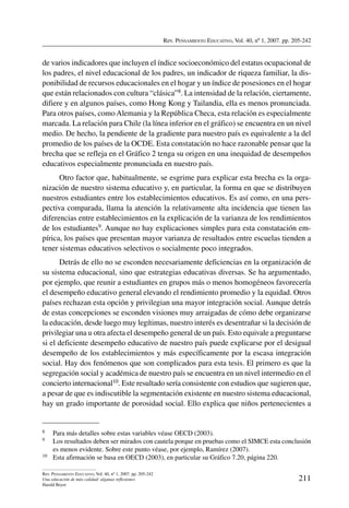 Rev. Pensamiento Educativo, Vol. 40, nº 1, 2007. pp. 205-242
211
Rev. Pensamiento Educativo, Vol. 40, nº 1, 2007. pp. 205-242
Una educación de más calidad: algunas reflexiones
Harald Beyer
de varios indicadores que incluyen el índice socioeconómico del estatus ocupacional de
los padres, el nivel educacional de los padres, un indicador de riqueza familiar, la dis-
ponibilidad de recursos educacionales en el hogar y un índice de posesiones en el hogar
que están relacionados con cultura “clásica”8. La intensidad de la relación, ciertamente,
difiere y en algunos países, como Hong Kong y Tailandia, ella es menos pronunciada.
Para otros países, como Alemania y la República Checa, esta relación es especialmente
marcada. La relación para Chile (la línea inferior en el gráfico) se encuentra en un nivel
medio. De hecho, la pendiente de la gradiente para nuestro país es equivalente a la del
promedio de los países de la OCDE. Esta constatación no hace razonable pensar que la
brecha que se refleja en el Gráfico 2 tenga su origen en una inequidad de desempeños
educativos especialmente pronunciada en nuestro país.
Otro factor que, habitualmente, se esgrime para explicar esta brecha es la orga-
nización de nuestro sistema educativo y, en particular, la forma en que se distribuyen
nuestros estudiantes entre los establecimientos educativos. Es así como, en una pers-
pectiva comparada, llama la atención la relativamente alta incidencia que tienen las
diferencias entre establecimientos en la explicación de la varianza de los rendimientos
de los estudiantes9. Aunque no hay explicaciones simples para esta constatación em-
pírica, los países que presentan mayor varianza de resultados entre escuelas tienden a
tener sistemas educativos selectivos o socialmente poco integrados.
Detrás de ello no se esconden necesariamente deficiencias en la organización de
su sistema educacional, sino que estrategias educativas diversas. Se ha argumentado,
por ejemplo, que reunir a estudiantes en grupos más o menos homogéneos favorecería
el desempeño educativo general elevando el rendimiento promedio y la equidad. Otros
países rechazan esta opción y privilegian una mayor integración social. Aunque detrás
de estas concepciones se esconden visiones muy arraigadas de cómo debe organizarse
la educación, desde luego muy legítimas, nuestro interés es desentrañar si la decisión de
privilegiar una u otra afecta el desempeño general de un país. Esto equivale a preguntarse
si el deficiente desempeño educativo de nuestro país puede explicarse por el desigual
desempeño de los establecimientos y más específicamente por la escasa integración
social. Hay dos fenómenos que son complicados para esta tesis. El primero es que la
segregación social y académica de nuestro país se encuentra en un nivel intermedio en el
concierto internacional10. Este resultado sería consistente con estudios que sugieren que,
a pesar de que es indiscutible la segmentación existente en nuestro sistema educacional,
hay un grado importante de porosidad social. Ello explica que niños pertenecientes a
8	 Para más detalles sobre estas variables véase OECD (2003).
9	 Los resultados deben ser mirados con cautela porque en pruebas como el SIMCE esta conclusión
es menos evidente. Sobre este punto véase, por ejemplo, Ramírez (2007).
10	 Esta afirmación se basa en OECD (2003), en particular su Gráfico 7.20, página 220.
 
