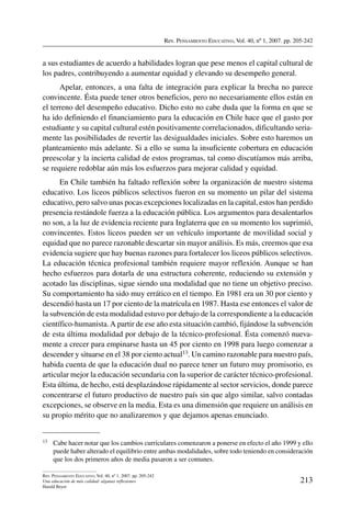 Rev. Pensamiento Educativo, Vol. 40, nº 1, 2007. pp. 205-242
213
Rev. Pensamiento Educativo, Vol. 40, nº 1, 2007. pp. 205-242
Una educación de más calidad: algunas reflexiones
Harald Beyer
a sus estudiantes de acuerdo a habilidades logran que pese menos el capital cultural de
los padres, contribuyendo a aumentar equidad y elevando su desempeño general.
Apelar, entonces, a una falta de integración para explicar la brecha no parece
convincente. Ésta puede tener otros beneficios, pero no necesariamente ellos están en
el terreno del desempeño educativo. Dicho esto no cabe duda que la forma en que se
ha ido definiendo el financiamiento para la educación en Chile hace que el gasto por
estudiante y su capital cultural estén positivamente correlacionados, dificultando seria-
mente las posibilidades de revertir las desigualdades iniciales. Sobre esto haremos un
planteamiento más adelante. Si a ello se suma la insuficiente cobertura en educación
preescolar y la incierta calidad de estos programas, tal como discutíamos más arriba,
se requiere redoblar aún más los esfuerzos para mejorar calidad y equidad.
En Chile también ha faltado reflexión sobre la organización de nuestro sistema
educativo. Los liceos públicos selectivos fueron en su momento un pilar del sistema
educativo, pero salvo unas pocas excepciones localizadas en la capital, estos han perdido
presencia restándole fuerza a la educación pública. Los argumentos para desalentarlos
no son, a la luz de evidencia reciente para Inglaterra que en su momento los suprimió,
convincentes. Estos liceos pueden ser un vehículo importante de movilidad social y
equidad que no parece razonable descartar sin mayor análisis. Es más, creemos que esa
evidencia sugiere que hay buenas razones para fortalecer los liceos públicos selectivos.
La educación técnica profesional también requiere mayor reflexión. Aunque se han
hecho esfuerzos para dotarla de una estructura coherente, reduciendo su extensión y
acotado las disciplinas, sigue siendo una modalidad que no tiene un objetivo preciso.
Su comportamiento ha sido muy errático en el tiempo. En 1981 era un 30 por ciento y
descendió hasta un 17 por ciento de la matrícula en 1987. Hasta ese entonces el valor de
la subvención de esta modalidad estuvo por debajo de la correspondiente a la educación
científico-humanista.A partir de ese año esta situación cambió, fijándose la subvención
de esta última modalidad por debajo de la técnico-profesional. Ésta comenzó nueva-
mente a crecer para empinarse hasta un 45 por ciento en 1998 para luego comenzar a
descender y situarse en el 38 por ciento actual13. Un camino razonable para nuestro país,
habida cuenta de que la educación dual no parece tener un futuro muy promisorio, es
articular mejor la educación secundaria con la superior de carácter técnico-profesional.
Esta última, de hecho, está desplazándose rápidamente al sector servicios, donde parece
concentrarse el futuro productivo de nuestro país sin que algo similar, salvo contadas
excepciones, se observe en la media. Esta es una dimensión que requiere un análisis en
su propio mérito que no analizaremos y que dejamos apenas enunciado.
13	 Cabe hacer notar que los cambios curriculares comenzaron a ponerse en efecto el año 1999 y ello
puede haber alterado el equilibrio entre ambas modalidades, sobre todo teniendo en consideración
que los dos primeros años de media pasaron a ser comunes.
 