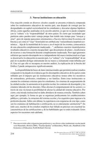 harald beYer
214
Rev. Pensamiento Educativo, Vol. 40, nº 1, 2007. pp. 205-242
Una educación de más calidad: algunas reflexiones
Harald Beyer
3.  Nuevas instituciones en educación
Una reacción común en diversos círculos cuando se presenta evidencia comparada
sobre los rendimientos educativos de nuestro país, aun después de corregir por las
desigualdades en capital sociocultural de los estudiantes y descartar algunas hipótesis
obvias, como aquellas analizadas en la sección anterior, es que no se puede competir
con la “cultura” o la “responsabilidad” de otros países. Es cierto que sociedades que
partieron antes pueden tener ventaja porque han tenido más tiempo para “ensayar y
errar”, pero de repente parecemos retrotraernos a Nuestra Inferioridad Económica de
Encina y así como el “viejo” historiador nos atribuía una “extraordinaria ineptitud eco-
nómica… hija de la mentalidad de la raza o, en el mejor de los eventos, consecuencia
de una educación completamente inadecuada…”, atribuimos nuestros insatisfactorios
resultados educativos a nuestra incapacidad –que descartamos de plano–, insuficiencia
de recursos o una formación docente completamente inadecuada. Pero aquí queremos
enfatizar que nuestro desempeño no es independiente del marco institucional en el que
se desenvuelve la educación en nuestro país. La “cultura” y la “responsabilidad” de un
país no se pueden desligar enteramente de ese marco y ciertamente están influidas por
él. Una vez que ello se incorpora en nuestro análisis, la explicación de la brecha del
Gráfico 2 puede enriquecerse significativamente.
La disponibilidad de bases de datos internacionales que permiten realizar estudios
comparativos ha dejado en evidencia que los desempeños educativos de los países están
influidos por el impacto que las instituciones educativas tienen sobre los incentivos
de sostenedores, profesores, estudiantes y sus familias. Entre estas instituciones se
cuentan los exámenes externos para los estudiantes, los sistemas de aseguramiento de
la calidad escolar, la autonomía en la gestión escolar, los contratos de desempeño y los
estatutos laborales de los docentes. Ellas afectan el comportamiento de los actores y a
través de esta vía tienen la posibilidad de afectar la calidad del sistema educativo. Por
cierto, esta mirada institucional no debe abordarse de manera estrecha. También caben
aquí, por ejemplo, la forma en que se organizan jurídicamente los establecimientos
públicos y privados, la estructura del sistema escolar y los requisitos para ingresar a la
profesión docente. Sobre esto último, la experiencia con exigencias de este tipo, como
son los exámenes de habilitación o certificación, no es enteramente satisfactoria14. En
todo caso, muchos de los estudios empíricos han fallado en precisar con exactitud las
características de las certificaciones y de las habilidades que se están evaluando. Estos
aspectos los tocaremos más adelante.
14	 Para una revisión sobre exigencias para profesores y sus efectos sobre rendimiento escolar puede
verse Hanushek y Rivkin (2006), “Teacher Quality” en Hanushek y Welch, eds., Handbook of the
Economics of Education, North Holland: Elsevier.
 
