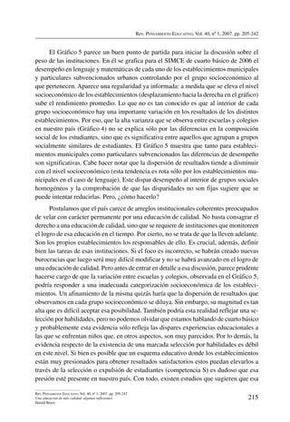 Rev. Pensamiento Educativo, Vol. 40, nº 1, 2007. pp. 205-242
215
Rev. Pensamiento Educativo, Vol. 40, nº 1, 2007. pp. 205-242
Una educación de más calidad: algunas reflexiones
Harald Beyer
El Gráfico 5 parece un buen punto de partida para iniciar la discusión sobre el
peso de las instituciones. En él se grafica para el SIMCE de cuarto básico de 2006 el
desempeño en lenguaje y matemáticas de cada uno de los establecimientos municipales
y particulares subvencionados urbanos controlando por el grupo socioeconómico al
que pertenecen. Aparece una regularidad ya informada: a medida que se eleva el nivel
socioeconómico de los establecimientos (desplazamiento hacia la derecha en el gráfico)
sube el rendimiento promedio. Lo que no es tan conocido es que al interior de cada
grupo socioeconómico hay una importante variación en los resultados de los distintos
establecimientos. Por eso, que la alta varianza que se observa entre escuelas y colegios
en nuestro país (Gráfico 4) no se explica sólo por las diferencias en la composición
social de los estudiantes, sino que es significativa entre aquellos que agrupan a grupos
socialmente similares de estudiantes. El Gráfico 5 muestra que tanto para estableci-
mientos municipales como particulares subvencionados las diferencias de desempeño
son significativas. Cabe hacer notar que la dispersión de resultados tiende a disminuir
con el nivel socioeconómico (esta tendencia es rota sólo por los establecimientos mu-
nicipales en el caso de lenguaje). Este dispar desempeño al interior de grupos sociales
homogéneos y la comprobación de que las disparidades no son fijas sugiere que se
puede intentar reducirlas. Pero, ¿cómo hacerlo?
Postulamos que el país carece de arreglos institucionales coherentes preocupados
de velar con carácter permanente por una educación de calidad. No basta consagrar el
derecho a una educación de calidad, sino que se requiere de instituciones que monitoreen
el logro de esa educación en el tiempo. Por cierto, no se trata de que la lleven adelante.
Son los propios establecimientos los responsables de ello. Es crucial, además, definir
bien las tareas de esas instituciones. Si el foco es incorrecto, se habrán creado nuevas
burocracias que luego será muy difícil modificar y no se habrá avanzado en el logro de
una educación de calidad. Pero antes de entrar en detalle a esa discusión, parece prudente
hacerse cargo de que la variación entre escuelas y colegios, observada en el Gráfico 5,
podría responder a una inadecuada categorización socioeconómica de los estableci-
mientos. Un afinamiento de la misma quizás haría que la dispersión de resultados que
observamos en cada grupo socioeconómico se diluya. Sin embargo, su magnitud es tan
alta que es difícil aceptar esa posibilidad. También podría esta realidad reflejar una se-
lección por habilidades, pero no podemos olvidar que estamos hablando de cuarto básico
y probablemente esta evidencia sólo refleja las dispares experiencias educacionales a
las que se enfrentan niños que, en otros aspectos, son muy parecidos. Por lo demás, la
evidencia respecto de la existencia de una marcada selección por habilidades es débil
en este nivel. Si bien es posible que un esquema educativo donde los establecimientos
están muy presionados para obtener resultados satisfactorios estos puedan elevarlos a
través de la selección o expulsión de estudiantes (competencia S) es dudoso que esa
presión esté presente en nuestro país. Con todo, existen estudios que sugieren que esa
 