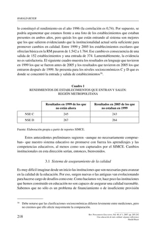 harald beYer
218
Rev. Pensamiento Educativo, Vol. 40, nº 1, 2007. pp. 205-242
Una educación de más calidad: algunas reflexiones
Harald Beyer
lo constituyó el rendimiento en el año 1996 (la correlación es 0,74). Por supuesto, se
podría argumentar que estamos frente a una foto de los establecimientos que estaban
presentes en ambos años, pero quizás los que están entrando al sistema son mejores
que los que salieron evidenciando que la institucionalidad actual sería suficiente para
promover cambios en calidad. Entre 1999 y 2005 los establecimientos escolares que
ofrecían básica en la RM pasaron de 1.542 a 1.764. Ese cambio es consecuencia de una
salida de 152 establecimientos y una entrada de 374. Lamentablemente, la evidencia
no es satisfactoria. El siguiente cuadro muestra los resultados en lenguaje que tuvieron
en 1999 los que se fueron antes de 2005 y los resultados que tuvieron en 2005 los que
entraron después de 1999. Se presenta para los niveles socioeconómicos C y D que es
donde se concentró la entrada y salida de establecimientos16.
Cuadro 1
Rendimientos de establecimientos que entran y salen:
Región Metropolitana
Resultados en 1999 de los que
no están ahora
Resultados en 2005 de los que
no estaban en 1999
NSE C 245 243
NSE D 267 264
Fuente: Elaboración propia a partir de reportes SIMCE.
Estos antecedentes preliminares sugieren –aunque no necesariamente comprue-
ban– que nuestro sistema educativo no promueve con fuerza los aprendizajes y las
competencias educativos, al menos como son capturados por el SIMCE. Cambios
institucionales en esta dirección serían, entonces, bienvenidos.
3.1  Sistema de aseguramiento de la calidad
Es muy difícil imaginar desde un inicio las instituciones que son necesarias para avanzar
en la calidad de la educación. Por eso, surgen nuevas o las antiguas van evolucionando
para hacerse cargo de desafíos como este. Como hacíamos ver, hace poco las instituciones
que hemos construido en educación no son capaces de asegurar una calidad razonable.
Sabemos que no sólo es un problema de financiamiento o de insuficiente provisión
16	 Debe notarse que las clasificaciones socioeconómicas difieren levemente entre mediciones, pero
no creemos que ello afecte mayormente la comparación.
 