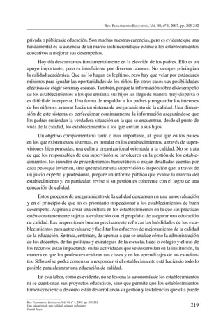 Rev. Pensamiento Educativo, Vol. 40, nº 1, 2007. pp. 205-242
219
Rev. Pensamiento Educativo, Vol. 40, nº 1, 2007. pp. 205-242
Una educación de más calidad: algunas reflexiones
Harald Beyer
privada o pública de educación. Son muchas nuestras carencias, pero es evidente que una
fundamental es la ausencia de un marco institucional que estime a los establecimientos
educativos a mejorar sus desempeños.
Hoy día descansamos fundamentalmente en la elección de los padres. Ello es un
apoyo importante, pero es insuficiente por diversas razones. No siempre privilegian
la calidad académica. Que así lo hagan es legítimo, pero hay que velar por estándares
mínimos para igualar las oportunidades de los niños. En otros casos sus posibilidades
efectivas de elegir son muy escasas. También, porque la información sobre el desempeño
de los establecimientos a los que envían a sus hijos les llega de manera muy dispersa o
es difícil de interpretar. Una forma de respaldar a los padres y resguardar los intereses
de los niños es avanzar hacia un sistema de aseguramiento de la calidad. Una dimen-
sión de este sistema es perfeccionar continuamente la información asegurándose que
los padres entiendan la verdadera situación en la que se encuentran, desde el punto de
vista de la calidad, los establecimientos a los que envían a sus hijos.
Un objetivo complementario tanto o más importante, al igual que en los países
en los que existen estos sistemas, es instalar en los establecimientos, a través de super-
visiones bien pensadas, una cultura organizacional orientada a la calidad. No se trata
de que los responsables de esa supervisión se involucren en la gestión de los estable-
cimientos, los inunden de procedimientos burocráticos o exijan detalladas cuentas por
cada peso que invierten, sino que realizar una supervisión o inspección que, a través de
un juicio experto y profesional, prepare un informe público que evalúe la marcha del
establecimiento y, en particular, revise si su gestión es coherente con el logro de una
educación de calidad.
Estos procesos de aseguramiento de la calidad descansan en una autoevaluación
y en el principio de que no es prioritario inspeccionar a los establecimientos de buen
desempeño. Aspiran a crear una cultura en los establecimientos en la que sus prácticas
estén constantemente sujetas a evaluación con el propósito de asegurar una educación
de calidad. Las inspecciones buscan precisamente reforzar las habilidades de los esta-
blecimientos para autoevaluarse y facilitar los esfuerzos de mejoramiento de la calidad
de la educación. Se trata, entonces, de apuntar a que se analice cómo la administración
de los docentes, de las políticas y estrategias de la escuela, liceo o colegio y el uso de
los recursos están impactando en las actividades que se desarrollan en la institución, la
manera en que los profesores realizan sus clases y en los aprendizajes de los estudian-
tes. Sólo así se podrá comenzar a responder si el establecimiento está haciendo todo lo
posible para alcanzar una educación de calidad.
En esta labor, como es evidente, no se lesiona la autonomía de los establecimientos
ni se cuestionan sus proyectos educativos, sino que permite que los establecimientos
tomen conciencia de cómo están desarrollando su gestión y las falencias que ella puede
 