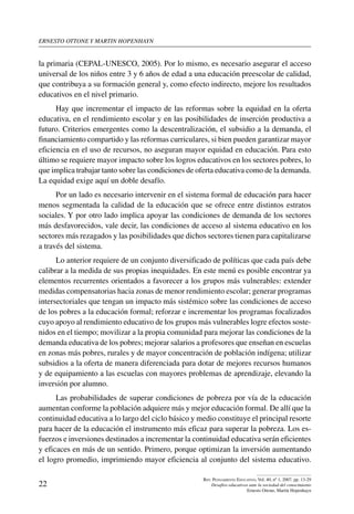 ernesto ottone y martin hopenhayn
22
Rev. Pensamiento Educativo, Vol. 40, nº 1, 2007. pp. 13-29
Desafíos educativos ante la sociedad del conocimiento
Ernesto Ottone, Martín Hopenhayn
la primaria (CEPAL-UNESCO, 2005). Por lo mismo, es necesario asegurar el acceso
universal de los niños entre 3 y 6 años de edad a una educación preescolar de calidad,
que contribuya a su formación general y, como efecto indirecto, mejore los resultados
educativos en el nivel primario.
Hay que incrementar el impacto de las reformas sobre la equidad en la oferta
educativa, en el rendimiento escolar y en las posibilidades de inserción productiva a
futuro. Criterios emergentes como la descentralización, el subsidio a la demanda, el
financiamiento compartido y las reformas curriculares, si bien pueden garantizar mayor
eficiencia en el uso de recursos, no aseguran mayor equidad en educación. Para esto
último se requiere mayor impacto sobre los logros educativos en los sectores pobres, lo
que implica trabajar tanto sobre las condiciones de oferta educativa como de la demanda.
La equidad exige aquí un doble desafío.
Por un lado es necesario intervenir en el sistema formal de educación para hacer
menos segmentada la calidad de la educación que se ofrece entre distintos estratos
sociales. Y por otro lado implica apoyar las condiciones de demanda de los sectores
más desfavorecidos, vale decir, las condiciones de acceso al sistema educativo en los
sectores más rezagados y las posibilidades que dichos sectores tienen para capitalizarse
a través del sistema.
Lo anterior requiere de un conjunto diversificado de políticas que cada país debe
calibrar a la medida de sus propias inequidades. En este menú es posible encontrar ya
elementos recurrentes orientados a favorecer a los grupos más vulnerables: extender
medidas compensatorias hacia zonas de menor rendimiento escolar; generar programas
intersectoriales que tengan un impacto más sistémico sobre las condiciones de acceso
de los pobres a la educación formal; reforzar e incrementar los programas focalizados
cuyo apoyo al rendimiento educativo de los grupos más vulnerables logre efectos soste-
nidos en el tiempo; movilizar a la propia comunidad para mejorar las condiciones de la
demanda educativa de los pobres; mejorar salarios a profesores que enseñan en escuelas
en zonas más pobres, rurales y de mayor concentración de población indígena; utilizar
subsidios a la oferta de manera diferenciada para dotar de mejores recursos humanos
y de equipamiento a las escuelas con mayores problemas de aprendizaje, elevando la
inversión por alumno.
Las probabilidades de superar condiciones de pobreza por vía de la educación
aumentan conforme la población adquiere más y mejor educación formal. De allí que la
continuidad educativa a lo largo del ciclo básico y medio constituye el principal resorte
para hacer de la educación el instrumento más eficaz para superar la pobreza. Los es-
fuerzos e inversiones destinados a incrementar la continuidad educativa serán eficientes
y eficaces en más de un sentido. Primero, porque optimizan la inversión aumentando
el logro promedio, imprimiendo mayor eficiencia al conjunto del sistema educativo.
 