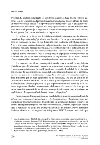 harald beYer
220
Rev. Pensamiento Educativo, Vol. 40, nº 1, 2007. pp. 205-242
Una educación de más calidad: algunas reflexiones
Harald Beyer
presentar. La evaluación respecto del uso de los recursos se hace en este contexto ge-
neral, pero no se exigen rendiciones de cuenta detalladas que desvíen el foco del logro
de una educación de calidad17. No puede dejar de mencionarse que el proyecto de su-
perintendencia enviado al Congreso está muy lejos de avanzar en esta dirección. Hay
muy poco en él que recoja la experiencia comparada en aseguramiento de la calidad.
Es más, parece desconocer totalmente esa experiencia.
En cambio, se privilegia una detallada rendición de cuentas que desviará la aten-
ción desde la gestión pedagógica hacia una financiera. No es que ésta no deba existir
pero los estándares exigidos en esta dimensión están totalmente sobredimensionados.
Y en el proceso de satisfacerlos no hay nada que garantice que al mismo tiempo se está
avanzando hacia una educación de calidad. No se trata de impedir el fortalecimiento de
las capacidades del Estado para monitorear los establecimientos educativos sino sólo de
dirigir de manera adecuada su foco. Hay muy poco en el proyecto, siendo generosos en
la afirmación, que permita detonar un proceso de mejoramiento de la calidad como si
ofrece la oportunidad un modelo como el que hemos sugerido más arriba.
Por supuesto, este último es compatible con la revocación del reconocimiento
oficial si después de un número razonable de inspecciones se constata que no se logra
orientar un establecimiento hacia el logro de una educación de calidad. La preferencia
por sistemas de aseguramiento de la calidad como el resumido antes no es arbitraria,
sino que descansa en la evidencia que surge de la literatura sobre escuelas efectivas.
Ésta demuestra que un buen desempeño no es casualidad, sino que el resultado de
características de los directivos, de las políticas y estrategias desarrolladas por cada
establecimiento. Son estas prácticas las que se pueden estimular a través de estos sis-
temas respetando el hecho, como demuestra la literatura de escuelas efectivas, que no
existe una única manera de llevar adelante una experiencia educativa significativa ni un
modelo único de organización de las actividades pedagógicas18.
Estos sistemas de aseguramiento de la calidad tienen que ir acompañados de la
definición de estándares de calidad que aborden los aprendizajes y las competencias que
se espera que los establecimientos desarrollen en sus estudiantes. En caso contrario, un
sistema de aseguramiento puede caer en discrecionalidades. Con todo, su puesta en marcha
tiene la ventaja de no exigir una definición acabada de los mismos. Parece razonable
iniciar esta labor con criterios generales de logro en el SIMCE, muy en línea con lo que
17	 Una descripción más detallada de cómo podría funcionar un sistema de aseguramiento de la ca-
lidad se encuentra en Brunner (2007). Planteamientos que apuntan en la misma dirección hizo el
Consejo Asesor Presidencial para la Calidad de la Educación (2006). El aporte de JUNJI (2005),
antes citado, realizado para jardines infantiles, se inscribe en esta misma línea y con las obvias
diferencias pertenece, conceptualmente, a esta “familia” de iniciativas.
18	 Sobre escuelas efectivas véase, por ejemplo, Belleï et al. (2003).
 