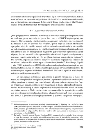 Rev. Pensamiento Educativo, Vol. 40, nº 1, 2007. pp. 205-242
221
Rev. Pensamiento Educativo, Vol. 40, nº 1, 2007. pp. 205-242
Una educación de más calidad: algunas reflexiones
Harald Beyer
establece en esta materia específica el proyecto de ley de subvención preferencial. Por sus
características, un sistema de aseguramiento de la calidad es naturalmente más amplio
que los lineamientos que se pueden definir a partir de una prueba como el SIMCE, pero
si ellos no se satisfacen es muy difícil asegurar una educación de calidad.
3.2  La gestión de la educación pública
¿Por qué preocuparse de manera especial de la educación municipal si la presentación
de resultados que se hace cada vez que se da a conocer el SIMCE sugiere que no hay
mayores diferencias entre establecimientos municipales y particulares subvencionados?
La realidad es que los estudios más recientes, que en lugar de utilizar información
agregada a nivel del establecimiento realizan estimaciones utilizando la información
de cada estudiante, muestran que los establecimientos particulares subvencionados son
más efectivos que los municipales en magnitudes que no sólo son significativas desde
el punto de vista estadístico sino que también educacional, llegando en algunas esti-
maciones en representar entre un 15 y un 40 por ciento de una desviación estándar19.
Por supuesto, se podría sostener que ello puede atribuirse a un proceso de selección de
estudiantes en los establecimientos particulares subvencionados20. Sin embargo, Sapelli
y Vial (2005) y Anand et al. (2006) utilizando metodologías alternativas sugieren que
la mayor efectividad de los establecimientos particulares subvencionados respecto de
los municipales no puede atribuirse a una eventual selección. La gestión pública debe,
entonces, analizarse con atención.
Hay tres grandes restricciones que enfrenta la gestión pública que, al menos en
teoría, no están presentes en la gestión privada. La primera dice relación con la disper-
sión y tamaño de la comuna y es, especialmente, relevante en los sectores rurales. Este,
en principio, es una dimensión que dice relación con el diseño adecuado del financia-
miento por estudiante y el debate respecto de si la subvención debe incluir un monto
asociado a transporte. No lo vamos a tratar en esta ocasión. La segunda dice relación
con los costos que impone el estatuto docente a la gestión municipal. Estos apuntan, por
una parte, a la gestión financiera propiamente tal y, por otra, a la gestión pedagógica.
19	 Entre estos estudios se encuentran Mizala y Romaguera (2001) y Sapelli y Vial (2002). McEwan
(2001) encuentra que esta conclusión es cierta solo para los establecimientos católicos subvencio-
nados, mientras que no habría diferencias entre establecimientos municipales y los particulares
subvencionados no religiosos. Una discusión y análisis sobre la evidencia y su interpretación puede
encontrarse en Sapelli (2003).
20	 De hecho, ésta es la tesis de Hsieh y Urquiola (2003) para explicar los resultados observados en
el país. Sin embargo, este estudio no considera que la apertura de los colegios particulares sub-
vencionados no es independiente del desempeño de los establecimientos públicos de las zonas en
que los primeros deciden instalarse.
 